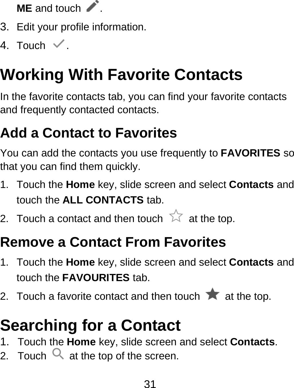 31 ME and touch . 3.  Edit your profile information. 4.  Touch  . Working With Favorite Contacts In the favorite contacts tab, you can find your favorite contacts and frequently contacted contacts. Add a Contact to Favorites You can add the contacts you use frequently to FAVORITES so that you can find them quickly. 1. Touch the Home key, slide screen and select Contacts and touch the ALL CONTACTS tab. 2.  Touch a contact and then touch   at the top. Remove a Contact From Favorites 1. Touch the Home key, slide screen and select Contacts and touch the FAVOURITES tab. 2.  Touch a favorite contact and then touch    at the top. Searching for a Contact 1.  Touch the Home key, slide screen and select Contacts. 2. Touch    at the top of the screen. 