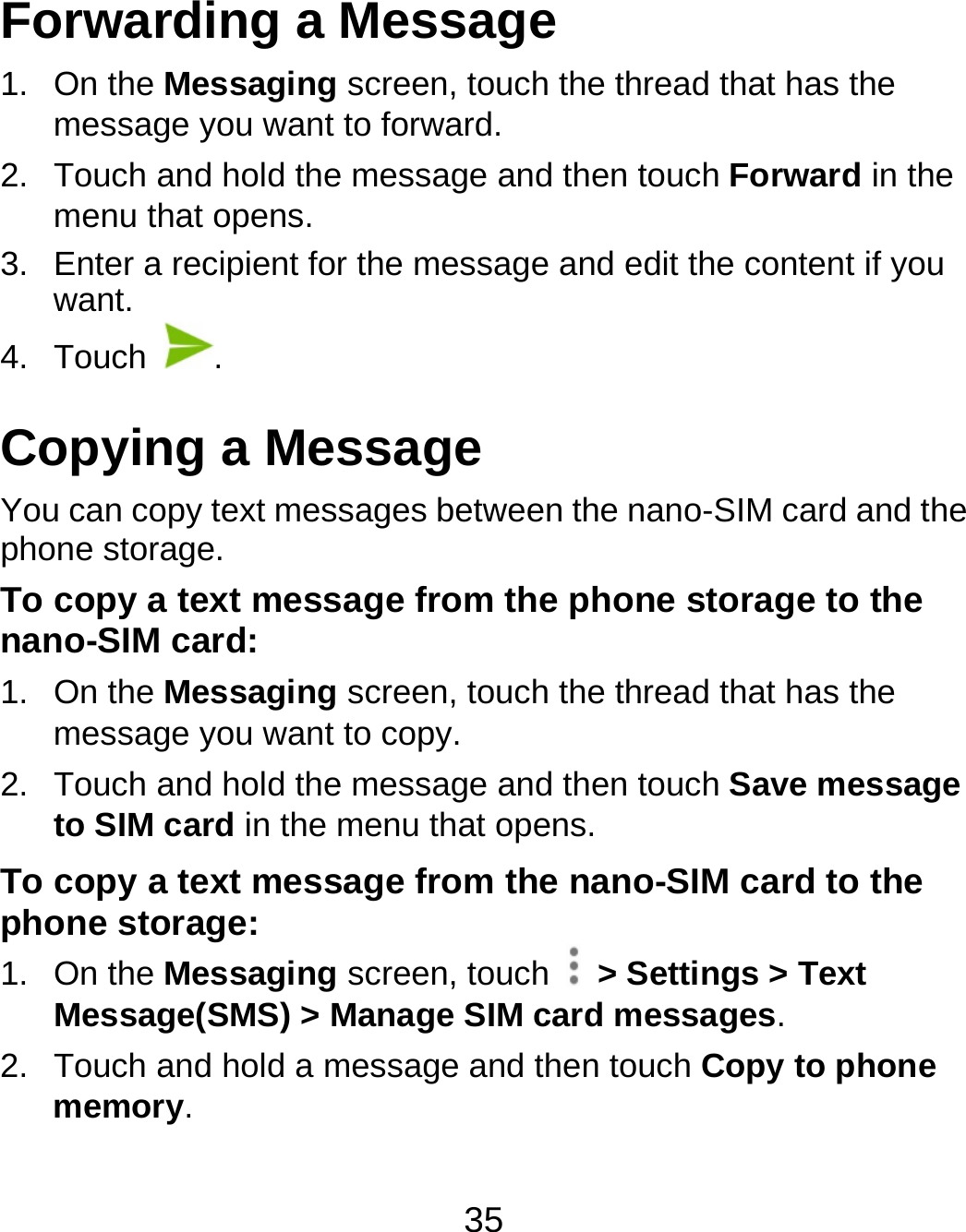 35 Forwarding a Message 1. On the Messaging screen, touch the thread that has the message you want to forward. 2.  Touch and hold the message and then touch Forward in the menu that opens. 3.  Enter a recipient for the message and edit the content if you want. 4. Touch  . Copying a Message You can copy text messages between the nano-SIM card and the phone storage. To copy a text message from the phone storage to the nano-SIM card: 1. On the Messaging screen, touch the thread that has the message you want to copy. 2.  Touch and hold the message and then touch Save message to SIM card in the menu that opens. To copy a text message from the nano-SIM card to the phone storage: 1. On the Messaging screen, touch    &gt; Settings &gt; Text Message(SMS) &gt; Manage SIM card messages. 2.  Touch and hold a message and then touch Copy to phone memory. 