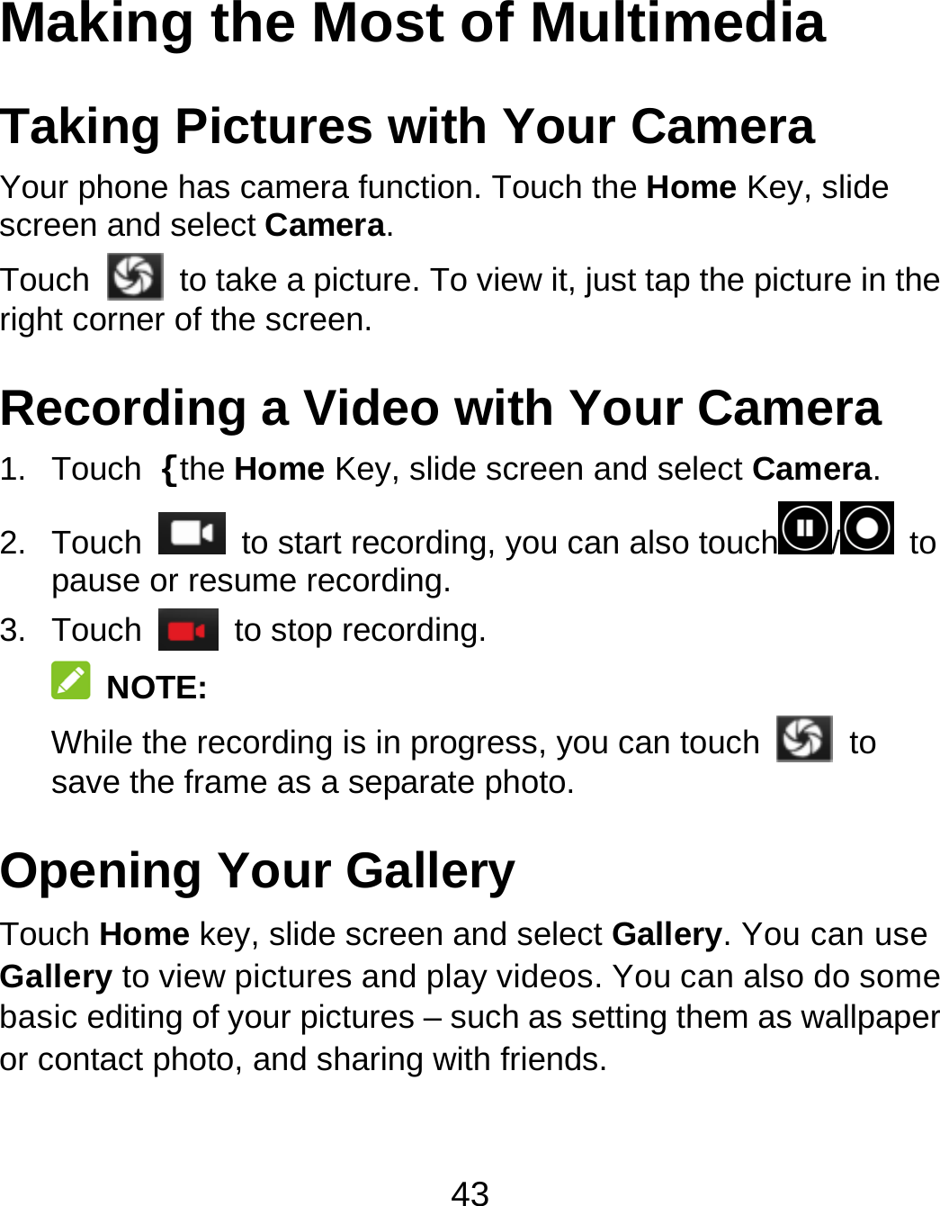 43 Making the Most of Multimedia Taking Pictures with Your Camera Your phone has camera function. Touch the Home Key, slide screen and select Camera.        Touch   to take a picture. To view it, just tap the picture in the right corner of the screen. Recording a Video with Your Camera 1. Touch {the Home Key, slide screen and select Camera. 2. Touch    to start recording, you can also touch / to pause or resume recording. 3. Touch   to stop recording.  NOTE:     While the recording is in progress, you can touch   to save the frame as a separate photo. Opening Your Gallery Touch Home key, slide screen and select Gallery. You can use Gallery to view pictures and play videos. You can also do some basic editing of your pictures – such as setting them as wallpaper or contact photo, and sharing with friends. 