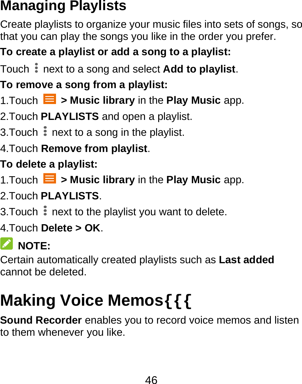 46 Managing Playlists Create playlists to organize your music files into sets of songs, so that you can play the songs you like in the order you prefer. To create a playlist or add a song to a playlist: Touch    next to a song and select Add to playlist. To remove a song from a playlist: 1.Touch   &gt; Music library in the Play Music app. 2.Touch PLAYLISTS and open a playlist. 3.Touch    next to a song in the playlist. 4.Touch Remove from playlist. To delete a playlist: 1.Touch   &gt; Music library in the Play Music app. 2.Touch PLAYLISTS. 3.Touch    next to the playlist you want to delete. 4.Touch Delete &gt; OK.  NOTE: Certain automatically created playlists such as Last added cannot be deleted. Making Voice Memos{{{ Sound Recorder enables you to record voice memos and listen to them whenever you like. 