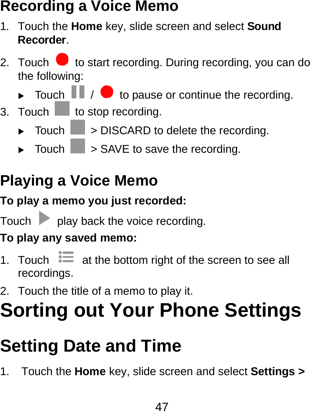 47 Recording a Voice Memo 1. Touch the Home key, slide screen and select Sound Recorder. 2. Touch    to start recording. During recording, you can do the following:  Touch   /    to pause or continue the recording. 3. Touch    to stop recording.    Touch    &gt; DISCARD to delete the recording.  Touch    &gt; SAVE to save the recording. Playing a Voice Memo To play a memo you just recorded: Touch    play back the voice recording. To play any saved memo: 1. Touch    at the bottom right of the screen to see all recordings. 2.  Touch the title of a memo to play it. Sorting out Your Phone Settings Setting Date and Time 1. Touch the Home key, slide screen and select Settings &gt; 