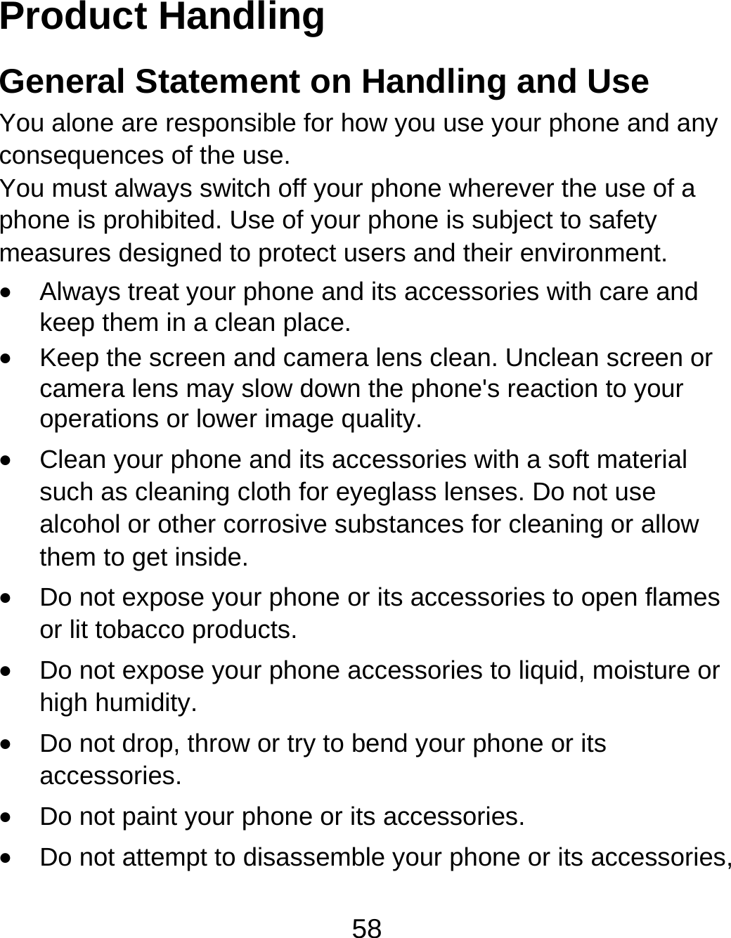 58 Product Handling General Statement on Handling and Use You alone are responsible for how you use your phone and any consequences of the use. You must always switch off your phone wherever the use of a phone is prohibited. Use of your phone is subject to safety measures designed to protect users and their environment.  Always treat your phone and its accessories with care and keep them in a clean place.  Keep the screen and camera lens clean. Unclean screen or camera lens may slow down the phone&apos;s reaction to your operations or lower image quality.  Clean your phone and its accessories with a soft material such as cleaning cloth for eyeglass lenses. Do not use alcohol or other corrosive substances for cleaning or allow them to get inside.  Do not expose your phone or its accessories to open flames or lit tobacco products.  Do not expose your phone accessories to liquid, moisture or high humidity.  Do not drop, throw or try to bend your phone or its accessories.  Do not paint your phone or its accessories.  Do not attempt to disassemble your phone or its accessories, 