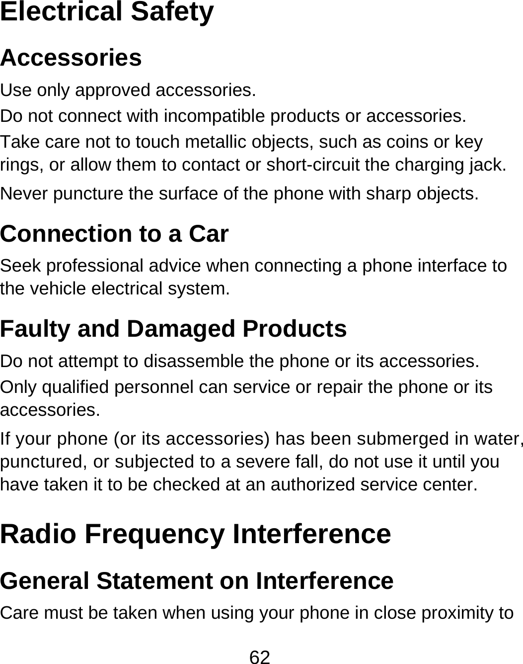 62 Electrical Safety Accessories Use only approved accessories. Do not connect with incompatible products or accessories. Take care not to touch metallic objects, such as coins or key rings, or allow them to contact or short-circuit the charging jack. Never puncture the surface of the phone with sharp objects. Connection to a Car Seek professional advice when connecting a phone interface to the vehicle electrical system. Faulty and Damaged Products Do not attempt to disassemble the phone or its accessories. Only qualified personnel can service or repair the phone or its accessories. If your phone (or its accessories) has been submerged in water, punctured, or subjected to a severe fall, do not use it until you have taken it to be checked at an authorized service center. Radio Frequency Interference General Statement on Interference Care must be taken when using your phone in close proximity to 