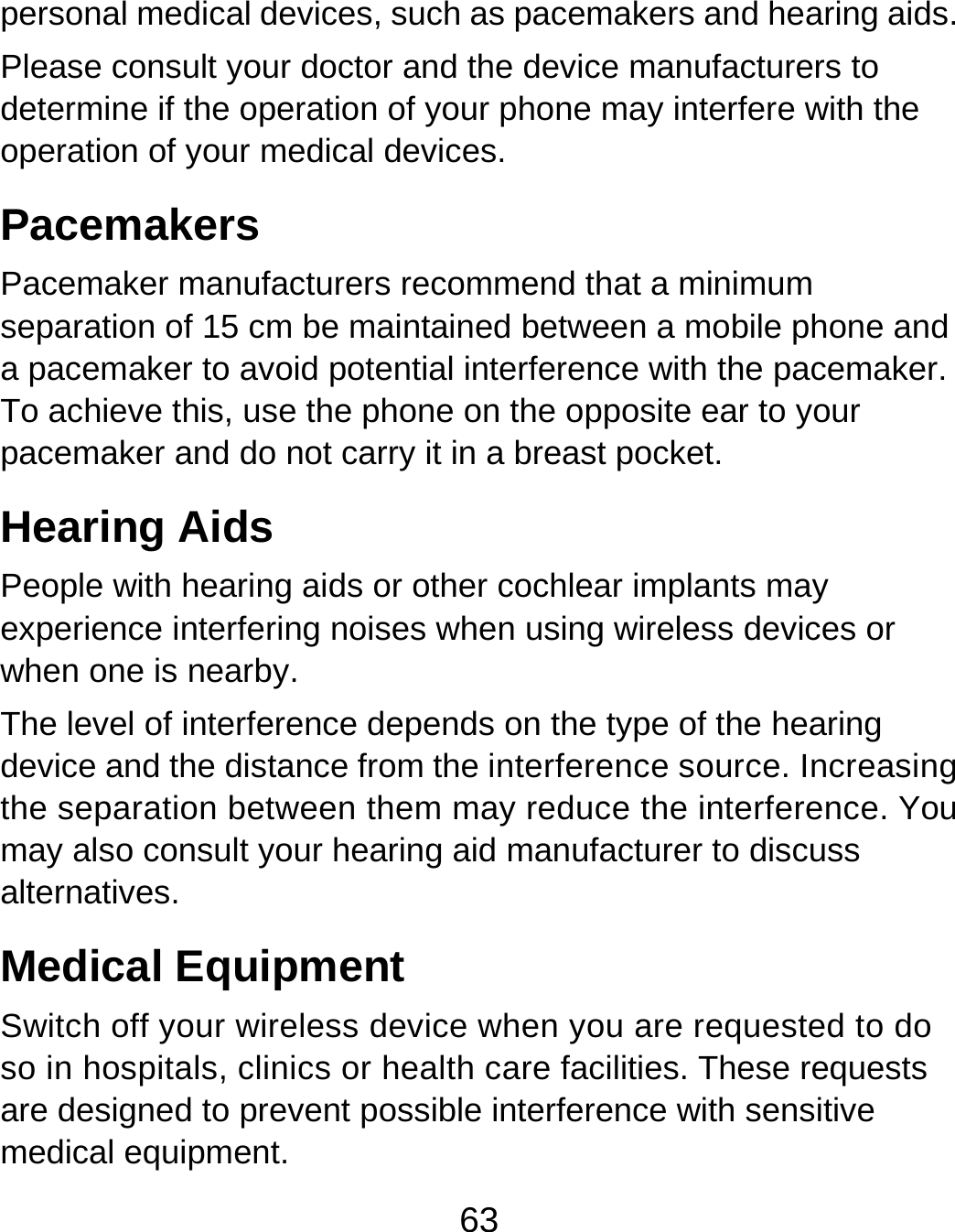 63 personal medical devices, such as pacemakers and hearing aids. Please consult your doctor and the device manufacturers to determine if the operation of your phone may interfere with the operation of your medical devices. Pacemakers Pacemaker manufacturers recommend that a minimum separation of 15 cm be maintained between a mobile phone and a pacemaker to avoid potential interference with the pacemaker. To achieve this, use the phone on the opposite ear to your pacemaker and do not carry it in a breast pocket. Hearing Aids People with hearing aids or other cochlear implants may experience interfering noises when using wireless devices or when one is nearby. The level of interference depends on the type of the hearing device and the distance from the interference source. Increasing the separation between them may reduce the interference. You may also consult your hearing aid manufacturer to discuss alternatives. Medical Equipment Switch off your wireless device when you are requested to do so in hospitals, clinics or health care facilities. These requests are designed to prevent possible interference with sensitive medical equipment. 