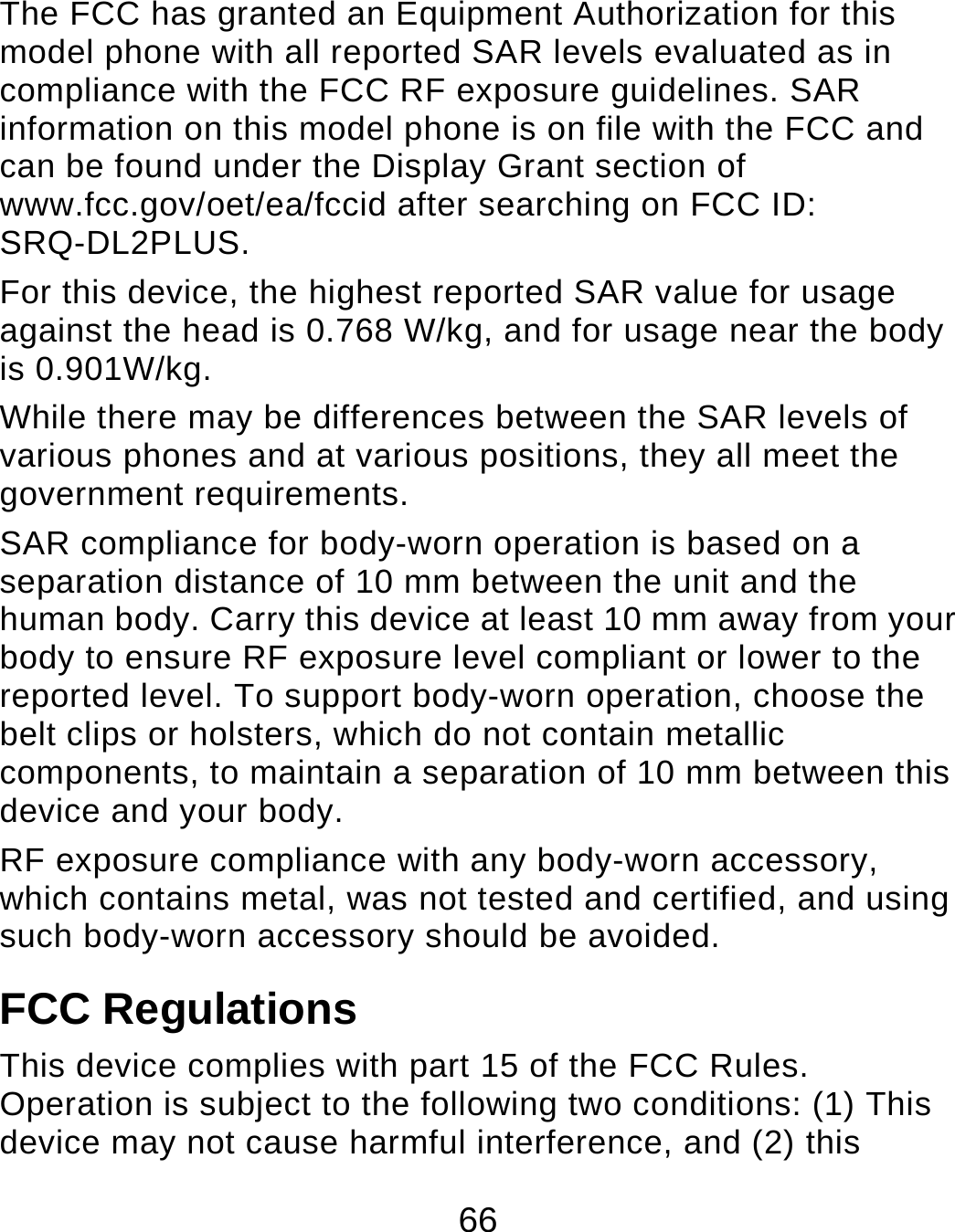 66 The FCC has granted an Equipment Authorization for this model phone with all reported SAR levels evaluated as in compliance with the FCC RF exposure guidelines. SAR information on this model phone is on file with the FCC and can be found under the Display Grant section of www.fcc.gov/oet/ea/fccid after searching on FCC ID: SRQ-DL2PLUS. For this device, the highest reported SAR value for usage against the head is 0.768 W/kg, and for usage near the body is 0.901W/kg. While there may be differences between the SAR levels of various phones and at various positions, they all meet the government requirements. SAR compliance for body-worn operation is based on a separation distance of 10 mm between the unit and the human body. Carry this device at least 10 mm away from your body to ensure RF exposure level compliant or lower to the reported level. To support body-worn operation, choose the belt clips or holsters, which do not contain metallic components, to maintain a separation of 10 mm between this device and your body.   RF exposure compliance with any body-worn accessory, which contains metal, was not tested and certified, and using such body-worn accessory should be avoided. FCC Regulations This device complies with part 15 of the FCC Rules. Operation is subject to the following two conditions: (1) This device may not cause harmful interference, and (2) this 