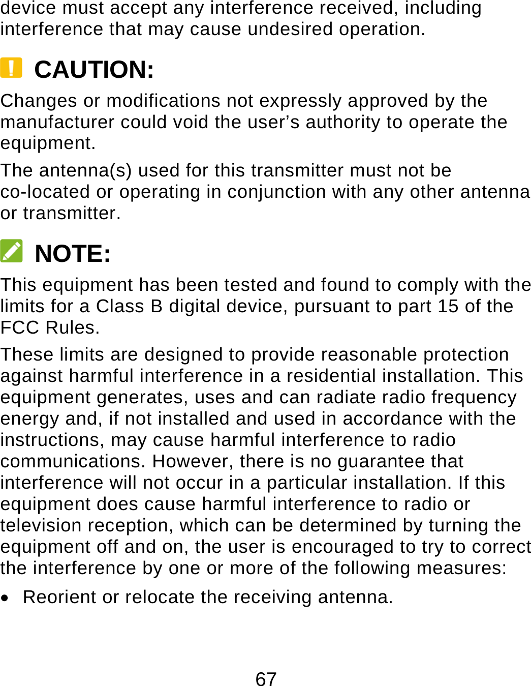 67 device must accept any interference received, including interference that may cause undesired operation.  CAUTION: Changes or modifications not expressly approved by the manufacturer could void the user’s authority to operate the equipment. The antenna(s) used for this transmitter must not be co-located or operating in conjunction with any other antenna or transmitter.  NOTE: This equipment has been tested and found to comply with the limits for a Class B digital device, pursuant to part 15 of the FCC Rules.   These limits are designed to provide reasonable protection against harmful interference in a residential installation. This equipment generates, uses and can radiate radio frequency energy and, if not installed and used in accordance with the instructions, may cause harmful interference to radio communications. However, there is no guarantee that interference will not occur in a particular installation. If this equipment does cause harmful interference to radio or television reception, which can be determined by turning the equipment off and on, the user is encouraged to try to correct the interference by one or more of the following measures:   Reorient or relocate the receiving antenna. 