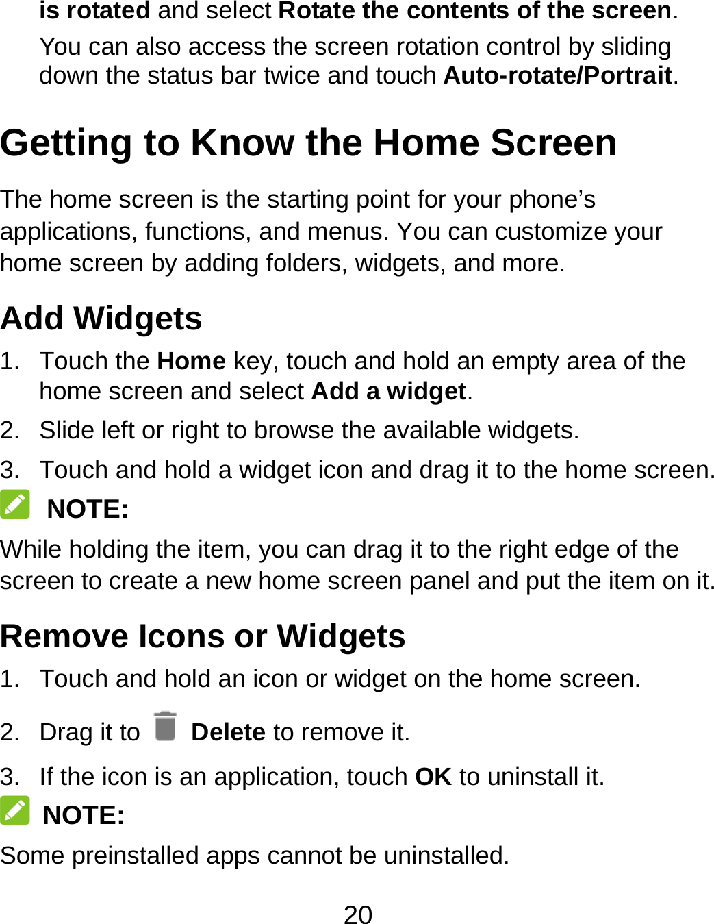 20 is rotated and select Rotate the contents of the screen. You can also access the screen rotation control by sliding down the status bar twice and touch Auto-rotate/Portrait. Getting to Know the Home Screen The home screen is the starting point for your phone’s applications, functions, and menus. You can customize your home screen by adding folders, widgets, and more.   Add Widgets 1. Touch the Home key, touch and hold an empty area of the home screen and select Add a widget. 2.  Slide left or right to browse the available widgets. 3.  Touch and hold a widget icon and drag it to the home screen.    NOTE: While holding the item, you can drag it to the right edge of the screen to create a new home screen panel and put the item on it. Remove Icons or Widgets 1.  Touch and hold an icon or widget on the home screen. 2.  Drag it to   Delete to remove it. 3.  If the icon is an application, touch OK to uninstall it.  NOTE: Some preinstalled apps cannot be uninstalled. 