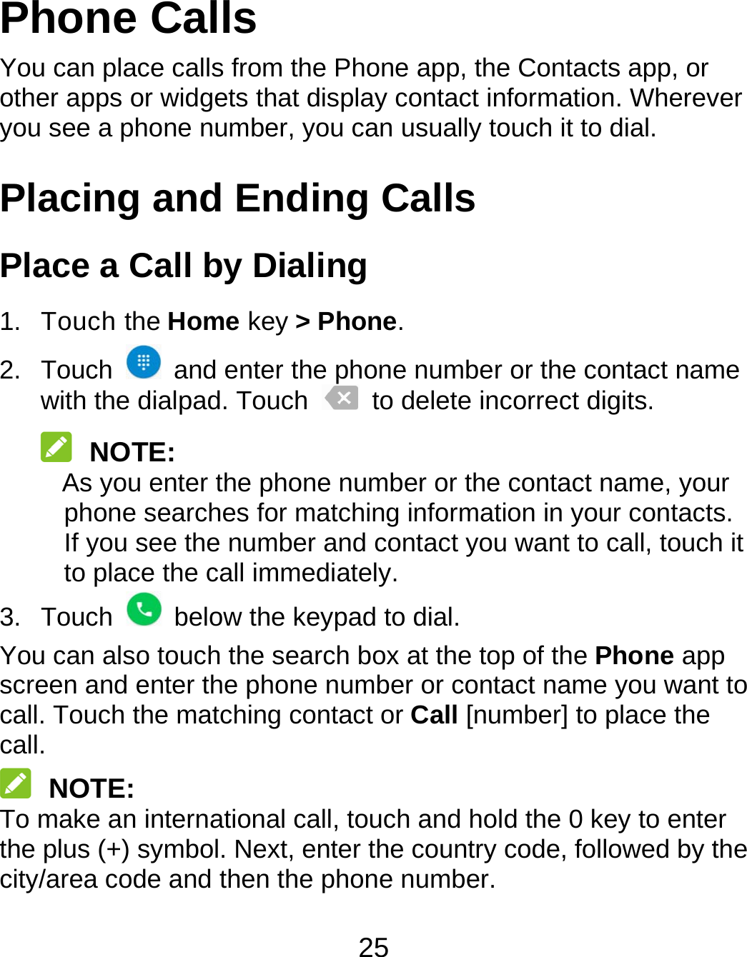 25 Phone Calls You can place calls from the Phone app, the Contacts app, or other apps or widgets that display contact information. Wherever you see a phone number, you can usually touch it to dial. Placing and Ending Calls Place a Call by Dialing 1. Touch the Home key &gt; Phone. 2. Touch    and enter the phone number or the contact name with the dialpad. Touch    to delete incorrect digits.  NOTE: As you enter the phone number or the contact name, your phone searches for matching information in your contacts. If you see the number and contact you want to call, touch it to place the call immediately. 3. Touch    below the keypad to dial. You can also touch the search box at the top of the Phone app screen and enter the phone number or contact name you want to call. Touch the matching contact or Call [number] to place the call.  NOTE: To make an international call, touch and hold the 0 key to enter the plus (+) symbol. Next, enter the country code, followed by the city/area code and then the phone number. 