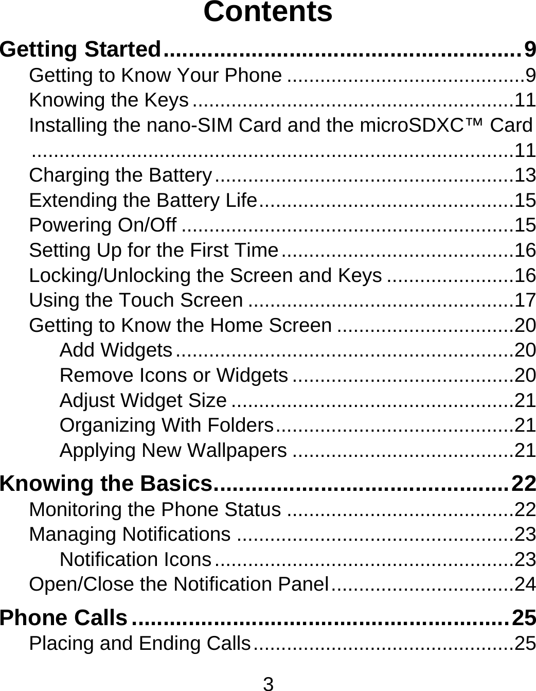 3 Contents Getting Started ......................................................... 9Getting to Know Your Phone ........................................... 9Knowing the Keys .......................................................... 11Installing the nano-SIM Card and the microSDXC™ Card ....................................................................................... 11Charging the Battery ...................................................... 13Extending the Battery Life .............................................. 15Powering On/Off ............................................................ 15Setting Up for the First Time .......................................... 16Locking/Unlocking the Screen and Keys ....................... 16Using the Touch Screen ................................................ 17Getting to Know the Home Screen ................................ 20Add Widgets ............................................................. 20Remove Icons or Widgets ........................................ 20Adjust Widget Size ................................................... 21Organizing With Folders ........................................... 21Applying New Wallpapers ........................................ 21Knowing the Basics ............................................... 22Monitoring the Phone Status ......................................... 22Managing Notifications .................................................. 23Notification Icons ...................................................... 23Open/Close the Notification Panel ................................. 24Phone Calls ............................................................ 25Placing and Ending Calls ............................................... 25