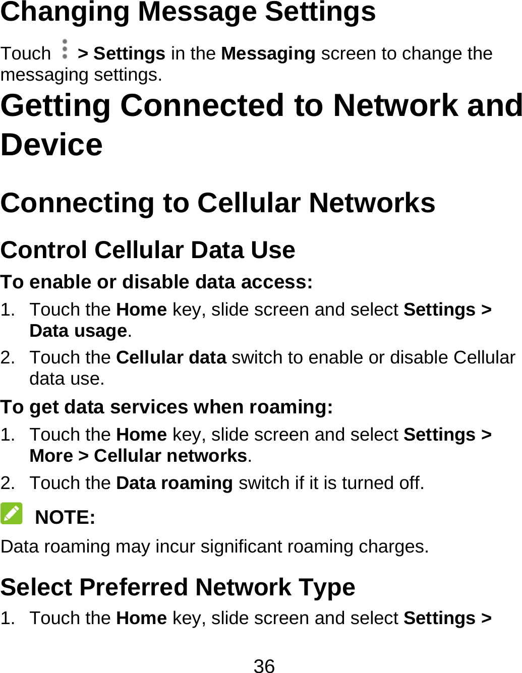 36 Changing Message Settings Touch   &gt; Settings in the Messaging screen to change the messaging settings. Getting Connected to Network and Device  Connecting to Cellular Networks Control Cellular Data Use To enable or disable data access: 1. Touch the Home key, slide screen and select Settings &gt; Data usage. 2. Touch the Cellular data switch to enable or disable Cellular data use. To get data services when roaming: 1. Touch the Home key, slide screen and select Settings &gt; More &gt; Cellular networks.  2. Touch the Data roaming switch if it is turned off.  NOTE: Data roaming may incur significant roaming charges. Select Preferred Network Type 1. Touch the Home key, slide screen and select Settings &gt; 