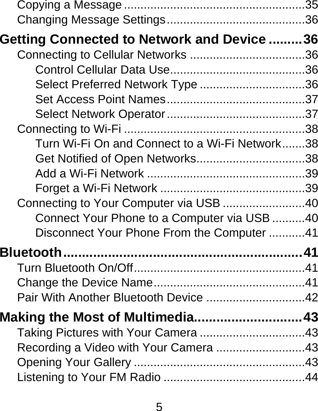 5 Copying a Message ....................................................... 35Changing Message Settings .......................................... 36Getting Connected to Network and Device ......... 36Connecting to Cellular Networks ................................... 36Control Cellular Data Use ......................................... 36Select Preferred Network Type ................................ 36Set Access Point Names .......................................... 37Select Network Operator .......................................... 37Connecting to Wi-Fi ....................................................... 38Turn Wi-Fi On and Connect to a Wi-Fi Network ....... 38Get Notified of Open Networks ................................. 38Add a Wi-Fi Network ................................................ 39Forget a Wi-Fi Network ............................................ 39Connecting to Your Computer via USB ......................... 40Connect Your Phone to a Computer via USB .......... 40Disconnect Your Phone From the Computer ........... 41Bluetooth ................................................................ 41Turn Bluetooth On/Off .................................................... 41Change the Device Name .............................................. 41Pair With Another Bluetooth Device .............................. 42Making the Most of Multimedia............................. 43Taking Pictures with Your Camera ................................ 43Recording a Video with Your Camera ........................... 43Opening Your Gallery .................................................... 43Listening to Your FM Radio ........................................... 44