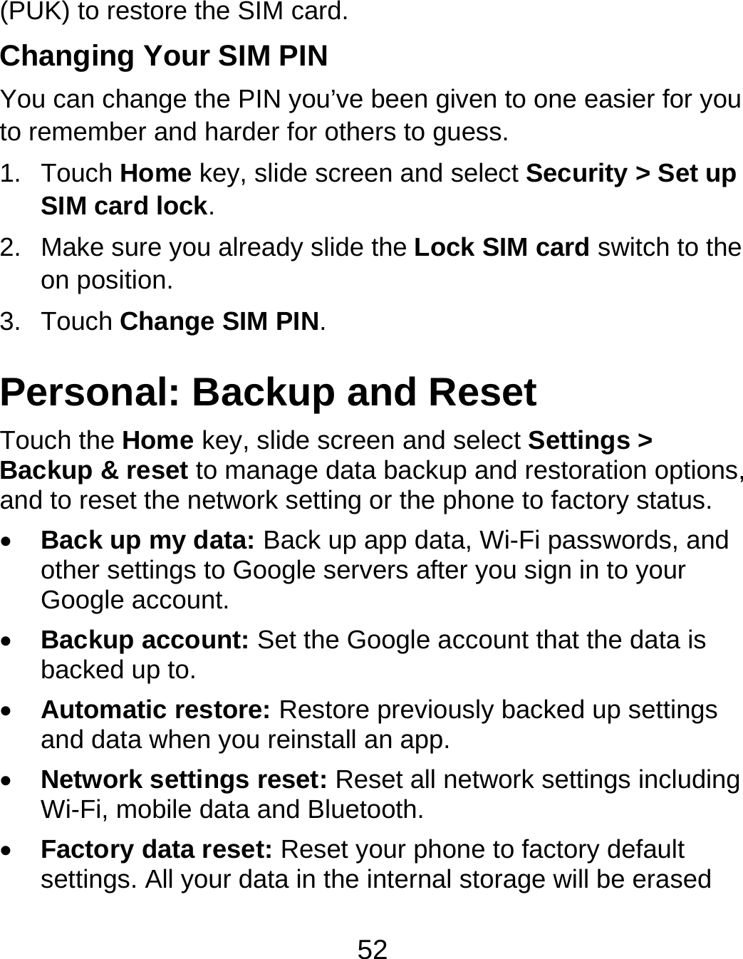 52 (PUK) to restore the SIM card. Changing Your SIM PIN You can change the PIN you’ve been given to one easier for you to remember and harder for others to guess. 1. Touch Home key, slide screen and select Security &gt; Set up SIM card lock. 2.  Make sure you already slide the Lock SIM card switch to the on position. 3. Touch Change SIM PIN. Personal: Backup and Reset Touch the Home key, slide screen and select Settings &gt; Backup &amp; reset to manage data backup and restoration options, and to reset the network setting or the phone to factory status.  Back up my data: Back up app data, Wi-Fi passwords, and other settings to Google servers after you sign in to your Google account.  Backup account: Set the Google account that the data is backed up to.  Automatic restore: Restore previously backed up settings and data when you reinstall an app.  Network settings reset: Reset all network settings including Wi-Fi, mobile data and Bluetooth.  Factory data reset: Reset your phone to factory default settings. All your data in the internal storage will be erased 