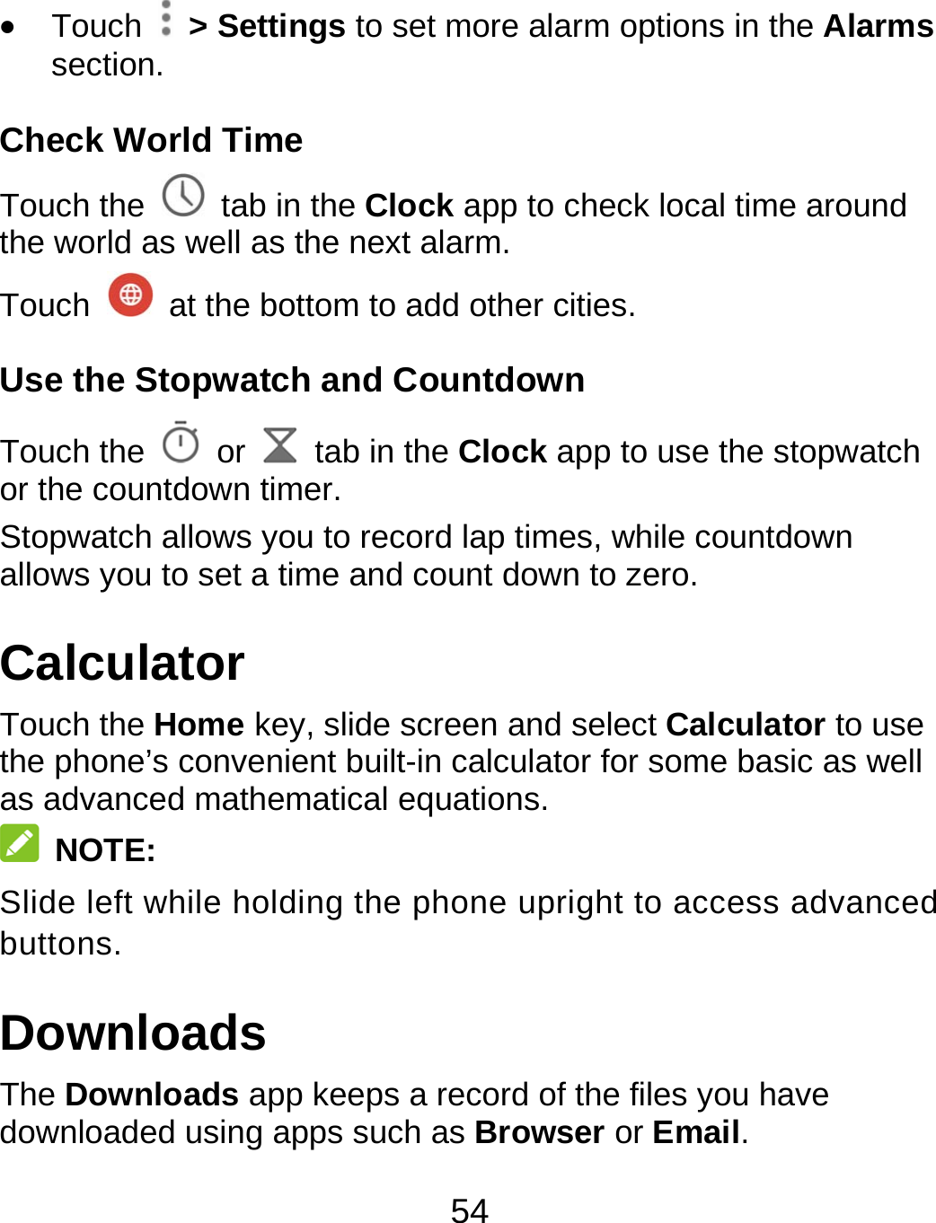 54  Touch   &gt; Settings to set more alarm options in the Alarms section. Check World Time Touch the   tab in the Clock app to check local time around the world as well as the next alarm. Touch    at the bottom to add other cities. Use the Stopwatch and Countdown Touch the   or    tab in the Clock app to use the stopwatch or the countdown timer. Stopwatch allows you to record lap times, while countdown allows you to set a time and count down to zero. Calculator Touch the Home key, slide screen and select Calculator to use the phone’s convenient built-in calculator for some basic as well as advanced mathematical equations.  NOTE: Slide left while holding the phone upright to access advanced buttons. Downloads The Downloads app keeps a record of the files you have downloaded using apps such as Browser or Email. 