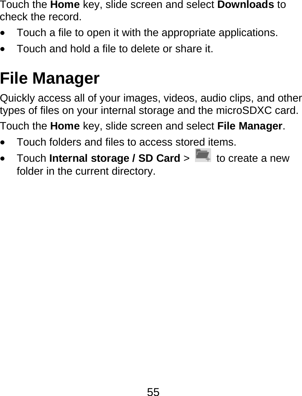 55 Touch the Home key, slide screen and select Downloads to check the record.  Touch a file to open it with the appropriate applications.  Touch and hold a file to delete or share it. File Manager Quickly access all of your images, videos, audio clips, and other types of files on your internal storage and the microSDXC card. Touch the Home key, slide screen and select File Manager.   Touch folders and files to access stored items.  Touch Internal storage / SD Card &gt;    to create a new folder in the current directory.          