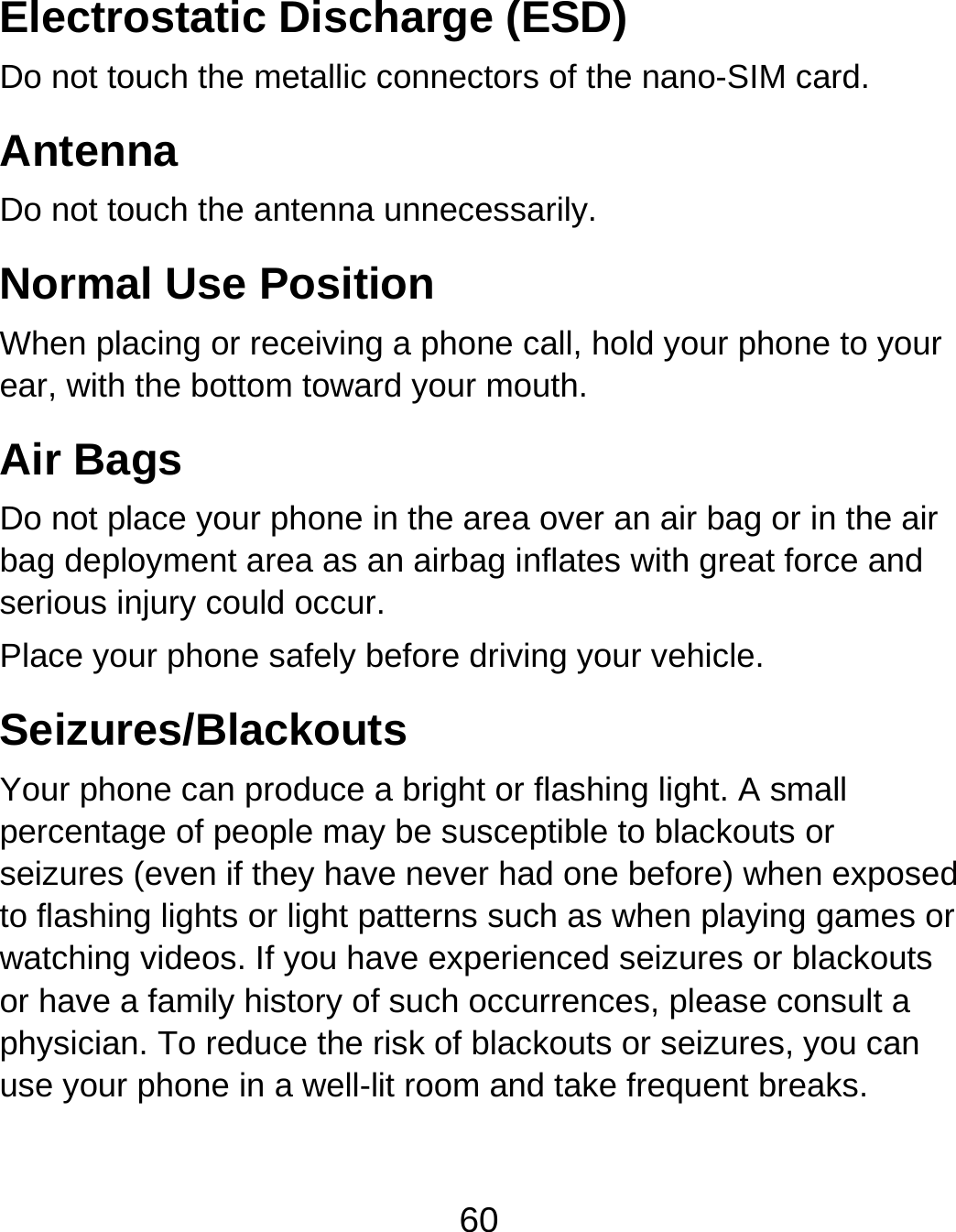 60 Electrostatic Discharge (ESD) Do not touch the metallic connectors of the nano-SIM card. Antenna Do not touch the antenna unnecessarily. Normal Use Position When placing or receiving a phone call, hold your phone to your ear, with the bottom toward your mouth.   Air Bags Do not place your phone in the area over an air bag or in the air bag deployment area as an airbag inflates with great force and serious injury could occur. Place your phone safely before driving your vehicle. Seizures/Blackouts Your phone can produce a bright or flashing light. A small percentage of people may be susceptible to blackouts or seizures (even if they have never had one before) when exposed to flashing lights or light patterns such as when playing games or watching videos. If you have experienced seizures or blackouts or have a family history of such occurrences, please consult a physician. To reduce the risk of blackouts or seizures, you can use your phone in a well-lit room and take frequent breaks. 