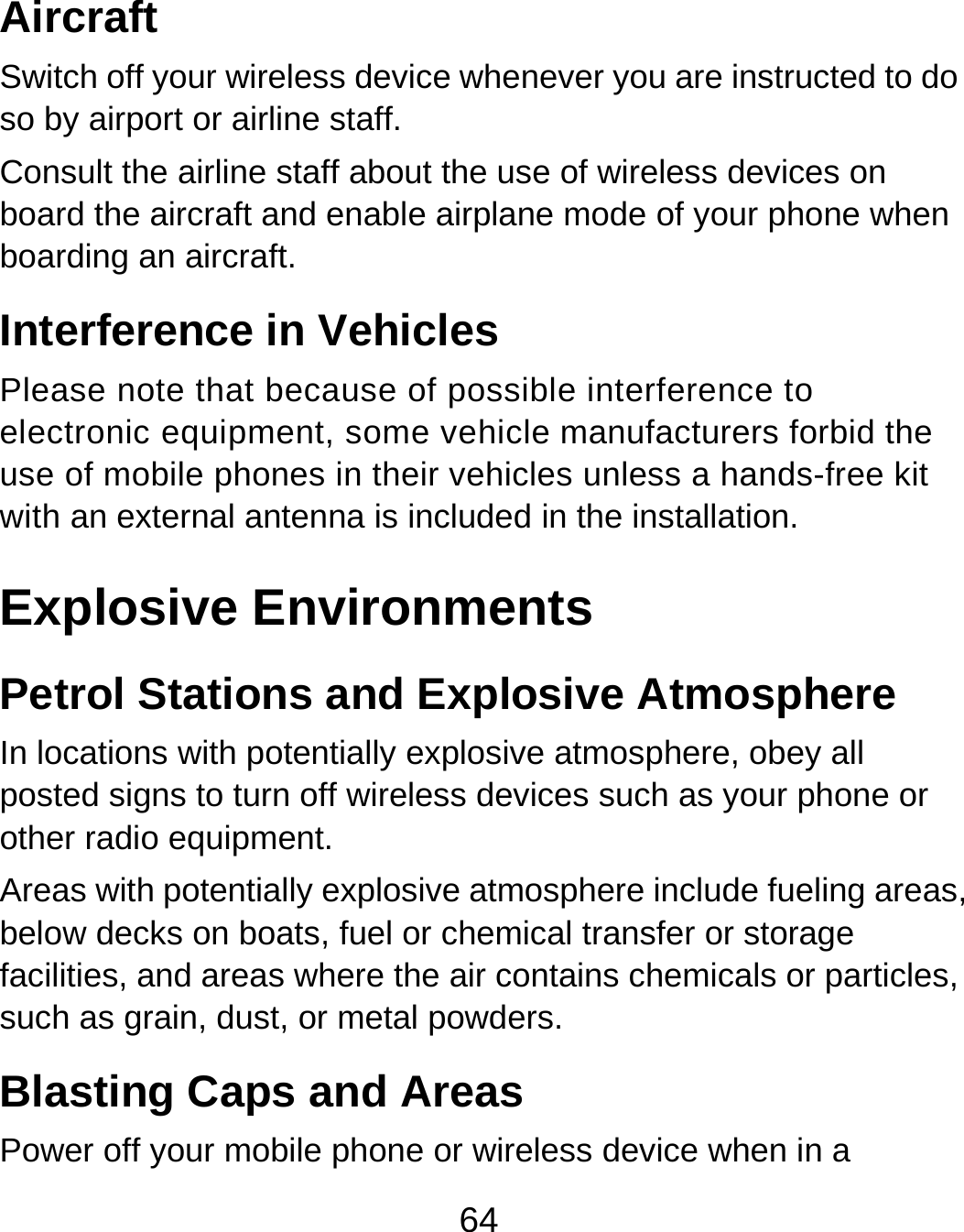 64 Aircraft Switch off your wireless device whenever you are instructed to do so by airport or airline staff. Consult the airline staff about the use of wireless devices on board the aircraft and enable airplane mode of your phone when boarding an aircraft. Interference in Vehicles Please note that because of possible interference to electronic equipment, some vehicle manufacturers forbid the use of mobile phones in their vehicles unless a hands-free kit with an external antenna is included in the installation. Explosive Environments Petrol Stations and Explosive Atmosphere In locations with potentially explosive atmosphere, obey all posted signs to turn off wireless devices such as your phone or other radio equipment. Areas with potentially explosive atmosphere include fueling areas, below decks on boats, fuel or chemical transfer or storage facilities, and areas where the air contains chemicals or particles, such as grain, dust, or metal powders. Blasting Caps and Areas Power off your mobile phone or wireless device when in a 