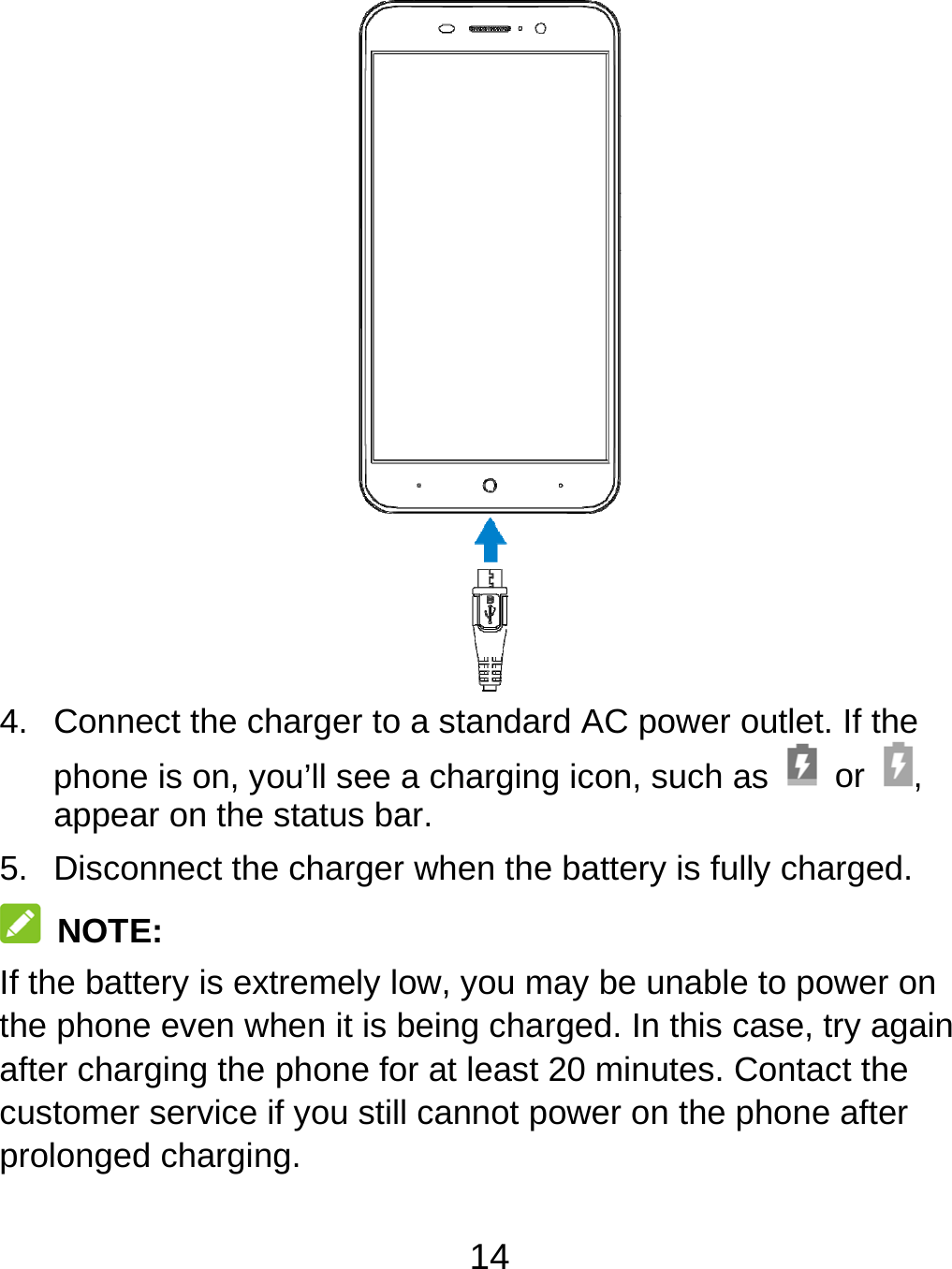 14  4.  Connect the charger to a standard AC power outlet. If the phone is on, you’ll see a charging icon, such as   or  , appear on the status bar. 5.  Disconnect the charger when the battery is fully charged.  NOTE: If the battery is extremely low, you may be unable to power on the phone even when it is being charged. In this case, try again after charging the phone for at least 20 minutes. Contact the customer service if you still cannot power on the phone after prolonged charging. 