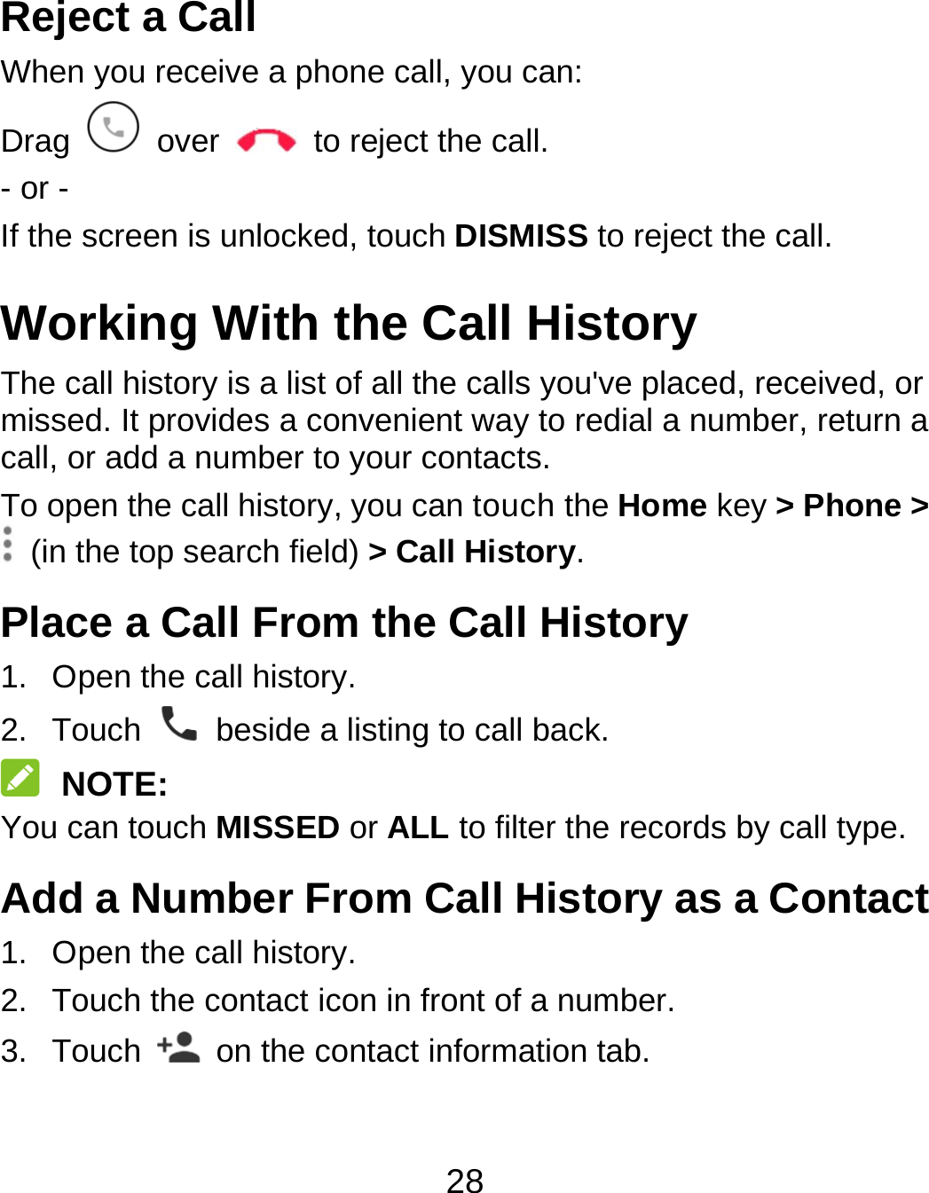 28 Reject a Call When you receive a phone call, you can: Drag   over    to reject the call. - or - If the screen is unlocked, touch DISMISS to reject the call. Working With the Call History The call history is a list of all the calls you&apos;ve placed, received, or missed. It provides a convenient way to redial a number, return a call, or add a number to your contacts. To open the call history, you can touch the Home key &gt; Phone &gt;   (in the top search field) &gt; Call History. Place a Call From the Call History 1.  Open the call history. 2. Touch    beside a listing to call back.  NOTE: You can touch MISSED or ALL to filter the records by call type. Add a Number From Call History as a Contact 1.  Open the call history. 2.  Touch the contact icon in front of a number. 3. Touch    on the contact information tab.  