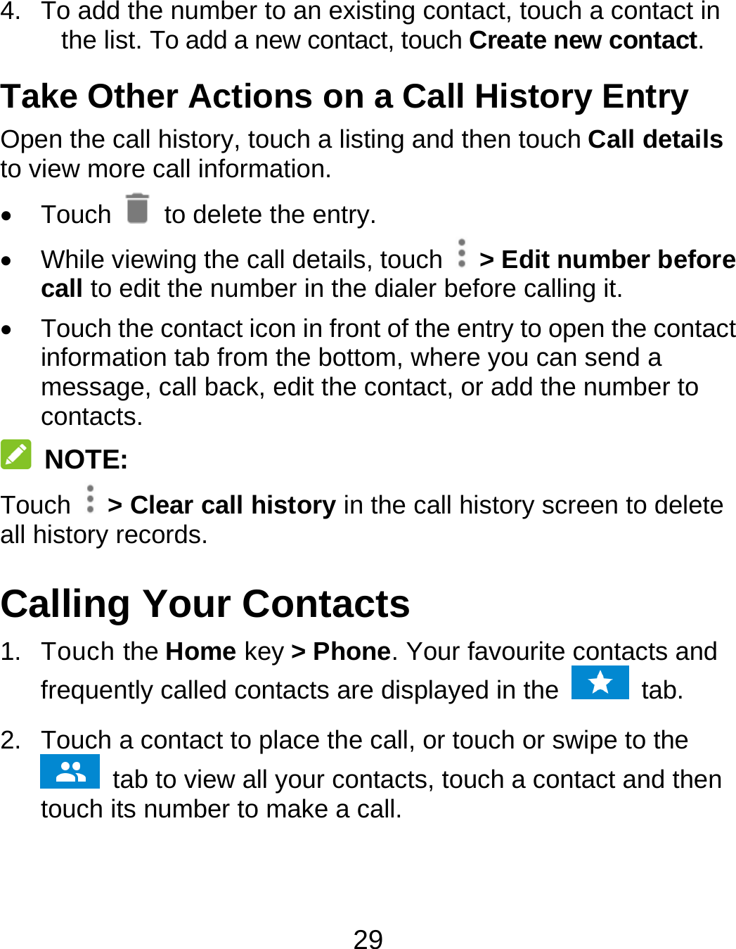 29 4.  To add the number to an existing contact, touch a contact in the list. To add a new contact, touch Create new contact. Take Other Actions on a Call History Entry Open the call history, touch a listing and then touch Call details to view more call information.  Touch   to delete the entry.   While viewing the call details, touch    &gt; Edit number before call to edit the number in the dialer before calling it.   Touch the contact icon in front of the entry to open the contact information tab from the bottom, where you can send a message, call back, edit the contact, or add the number to contacts.  NOTE: Touch   &gt; Clear call history in the call history screen to delete all history records. Calling Your Contacts 1. Touch the Home key &gt; Phone. Your favourite contacts and frequently called contacts are displayed in the   tab. 2.  Touch a contact to place the call, or touch or swipe to the  tab to view all your contacts, touch a contact and then touch its number to make a call. 
