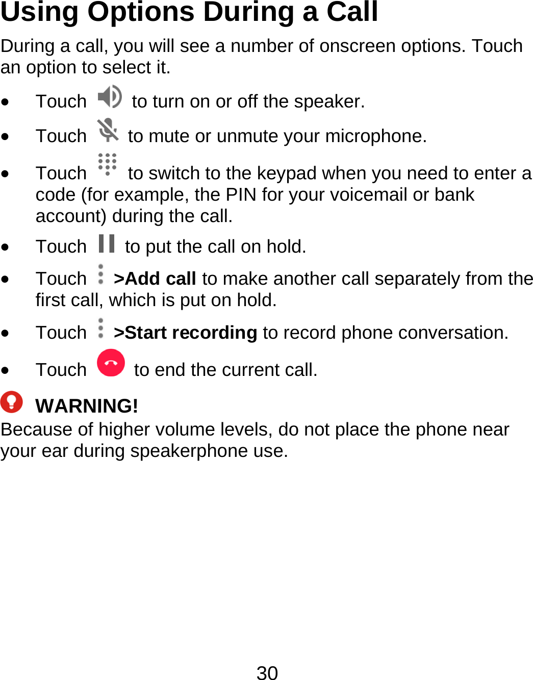 30 Using Options During a Call During a call, you will see a number of onscreen options. Touch an option to select it.  Touch    to turn on or off the speaker.  Touch    to mute or unmute your microphone.  Touch    to switch to the keypad when you need to enter a code (for example, the PIN for your voicemail or bank account) during the call.  Touch    to put the call on hold.  Touch   &gt;Add call to make another call separately from the first call, which is put on hold.  Touch   &gt;Start recording to record phone conversation.  Touch    to end the current call.  WARNING! Because of higher volume levels, do not place the phone near your ear during speakerphone use. 