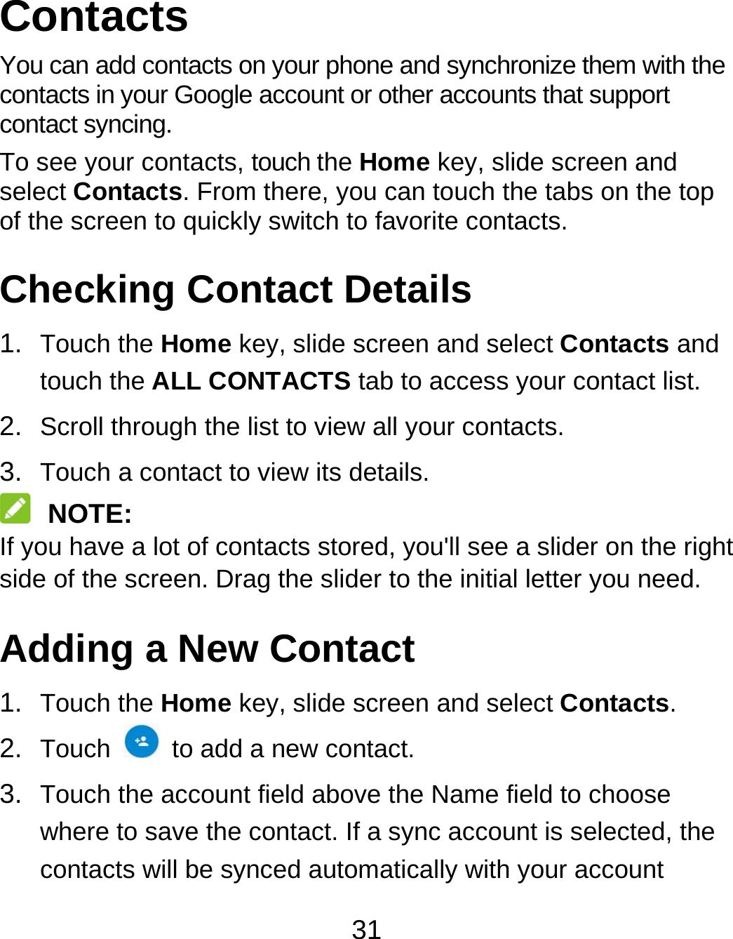 31 Contacts You can add contacts on your phone and synchronize them with the contacts in your Google account or other accounts that support contact syncing. To see your contacts, touch the Home key, slide screen and select Contacts. From there, you can touch the tabs on the top of the screen to quickly switch to favorite contacts. Checking Contact Details 1.  Touch the Home key, slide screen and select Contacts and touch the ALL CONTACTS tab to access your contact list. 2.  Scroll through the list to view all your contacts. 3.  Touch a contact to view its details.  NOTE: If you have a lot of contacts stored, you&apos;ll see a slider on the right side of the screen. Drag the slider to the initial letter you need. Adding a New Contact 1.  Touch the Home key, slide screen and select Contacts. 2.  Touch    to add a new contact. 3.  Touch the account field above the Name field to choose where to save the contact. If a sync account is selected, the contacts will be synced automatically with your account 
