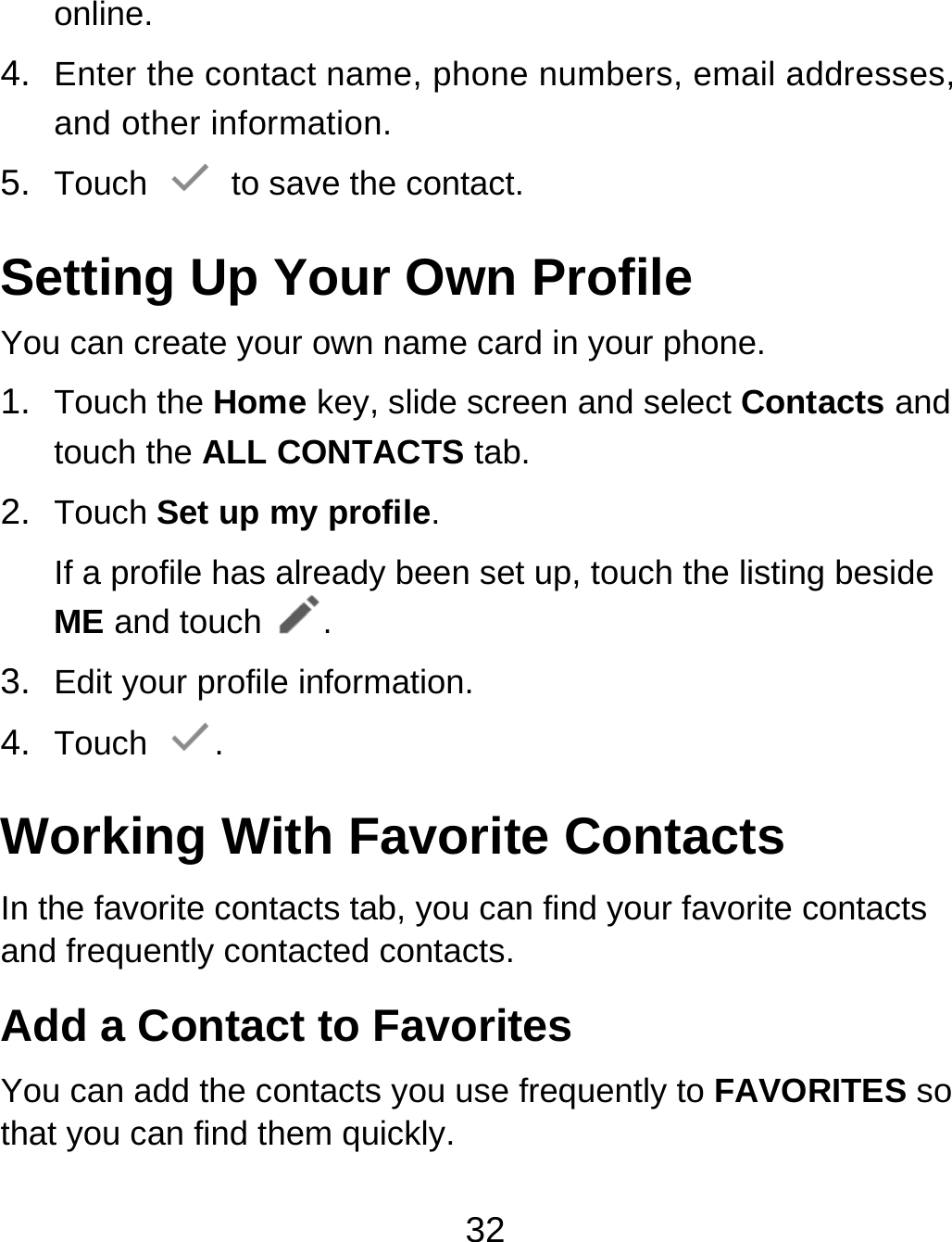 32 online. 4.  Enter the contact name, phone numbers, email addresses, and other information. 5.  Touch   to save the contact. Setting Up Your Own Profile You can create your own name card in your phone. 1.  Touch the Home key, slide screen and select Contacts and touch the ALL CONTACTS tab. 2.  Touch Set up my profile. If a profile has already been set up, touch the listing beside ME and touch . 3.  Edit your profile information. 4.  Touch  . Working With Favorite Contacts In the favorite contacts tab, you can find your favorite contacts and frequently contacted contacts. Add a Contact to Favorites You can add the contacts you use frequently to FAVORITES so that you can find them quickly. 