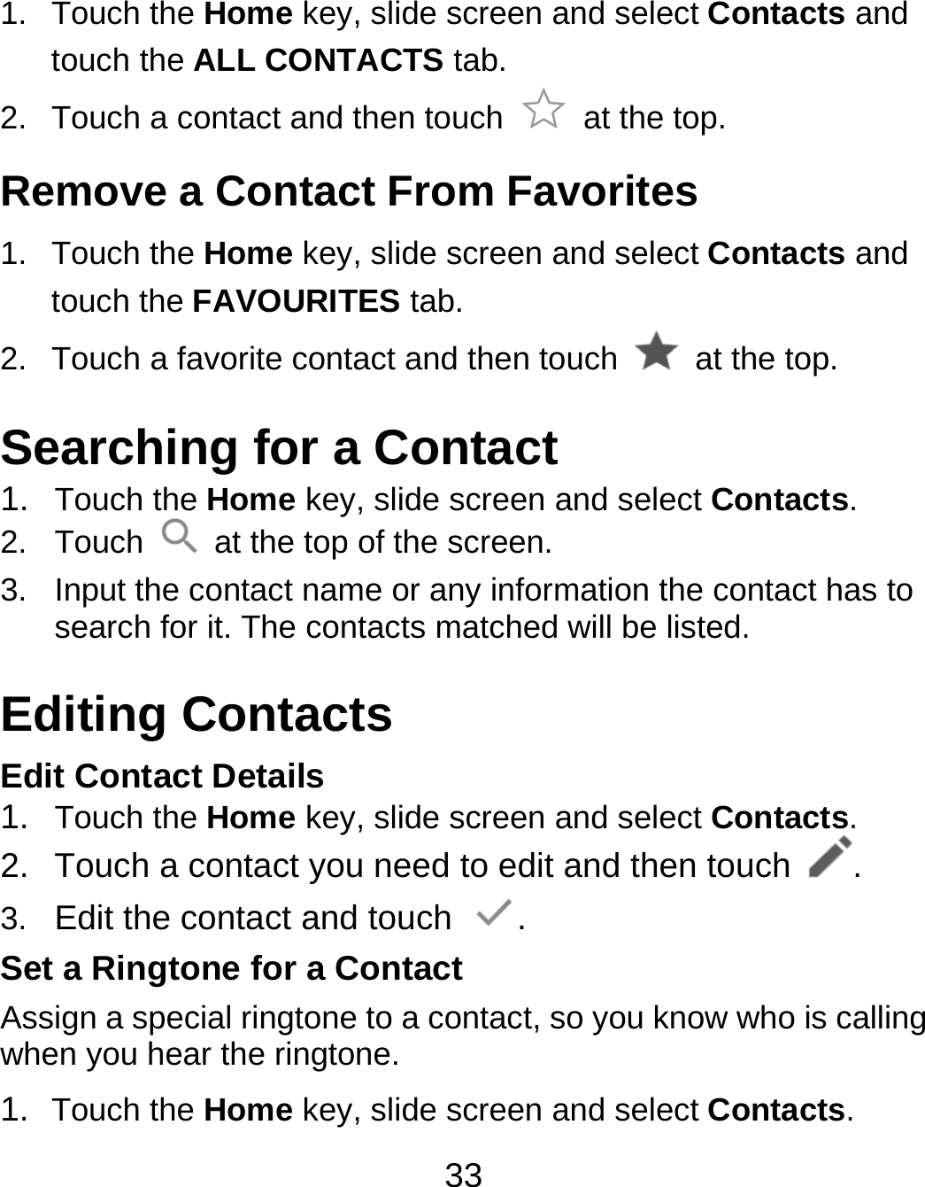 33 1. Touch the Home key, slide screen and select Contacts and touch the ALL CONTACTS tab. 2.  Touch a contact and then touch   at the top. Remove a Contact From Favorites 1. Touch the Home key, slide screen and select Contacts and touch the FAVOURITES tab. 2.  Touch a favorite contact and then touch    at the top. Searching for a Contact 1.  Touch the Home key, slide screen and select Contacts. 2. Touch    at the top of the screen. 3.  Input the contact name or any information the contact has to search for it. The contacts matched will be listed. Editing Contacts Edit Contact Details 1.  Touch the Home key, slide screen and select Contacts. 2.  Touch a contact you need to edit and then touch  . 3.  Edit the contact and touch  . Set a Ringtone for a Contact Assign a special ringtone to a contact, so you know who is calling when you hear the ringtone. 1.  Touch the Home key, slide screen and select Contacts. 