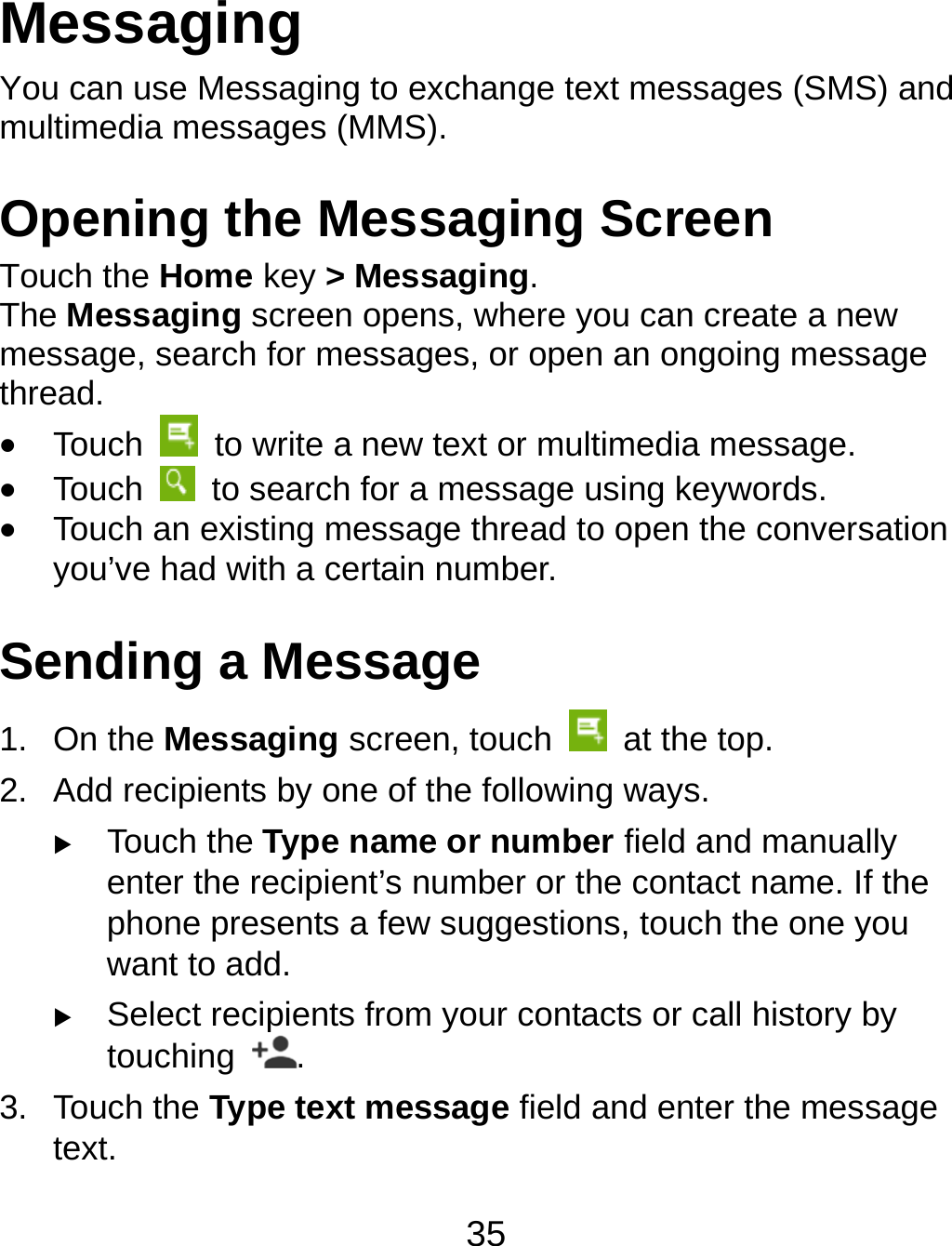 35 Messaging You can use Messaging to exchange text messages (SMS) and multimedia messages (MMS). Opening the Messaging Screen Touch the Home key &gt; Messaging. The Messaging screen opens, where you can create a new message, search for messages, or open an ongoing message thread.  Touch    to write a new text or multimedia message.  Touch    to search for a message using keywords.  Touch an existing message thread to open the conversation you’ve had with a certain number.   Sending a Message 1. On the Messaging screen, touch   at the top. 2.  Add recipients by one of the following ways.  Touch the Type name or number field and manually enter the recipient’s number or the contact name. If the phone presents a few suggestions, touch the one you want to add.  Select recipients from your contacts or call history by touching  . 3. Touch the Type text message field and enter the message text. 