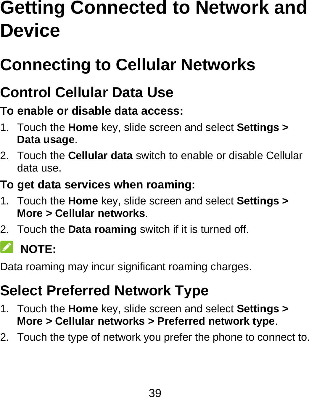 39 Getting Connected to Network and Device  Connecting to Cellular Networks Control Cellular Data Use To enable or disable data access: 1. Touch the Home key, slide screen and select Settings &gt; Data usage. 2. Touch the Cellular data switch to enable or disable Cellular data use. To get data services when roaming: 1. Touch the Home key, slide screen and select Settings &gt; More &gt; Cellular networks.  2. Touch the Data roaming switch if it is turned off.  NOTE: Data roaming may incur significant roaming charges. Select Preferred Network Type 1. Touch the Home key, slide screen and select Settings &gt; More &gt; Cellular networks &gt; Preferred network type. 2.  Touch the type of network you prefer the phone to connect to. 