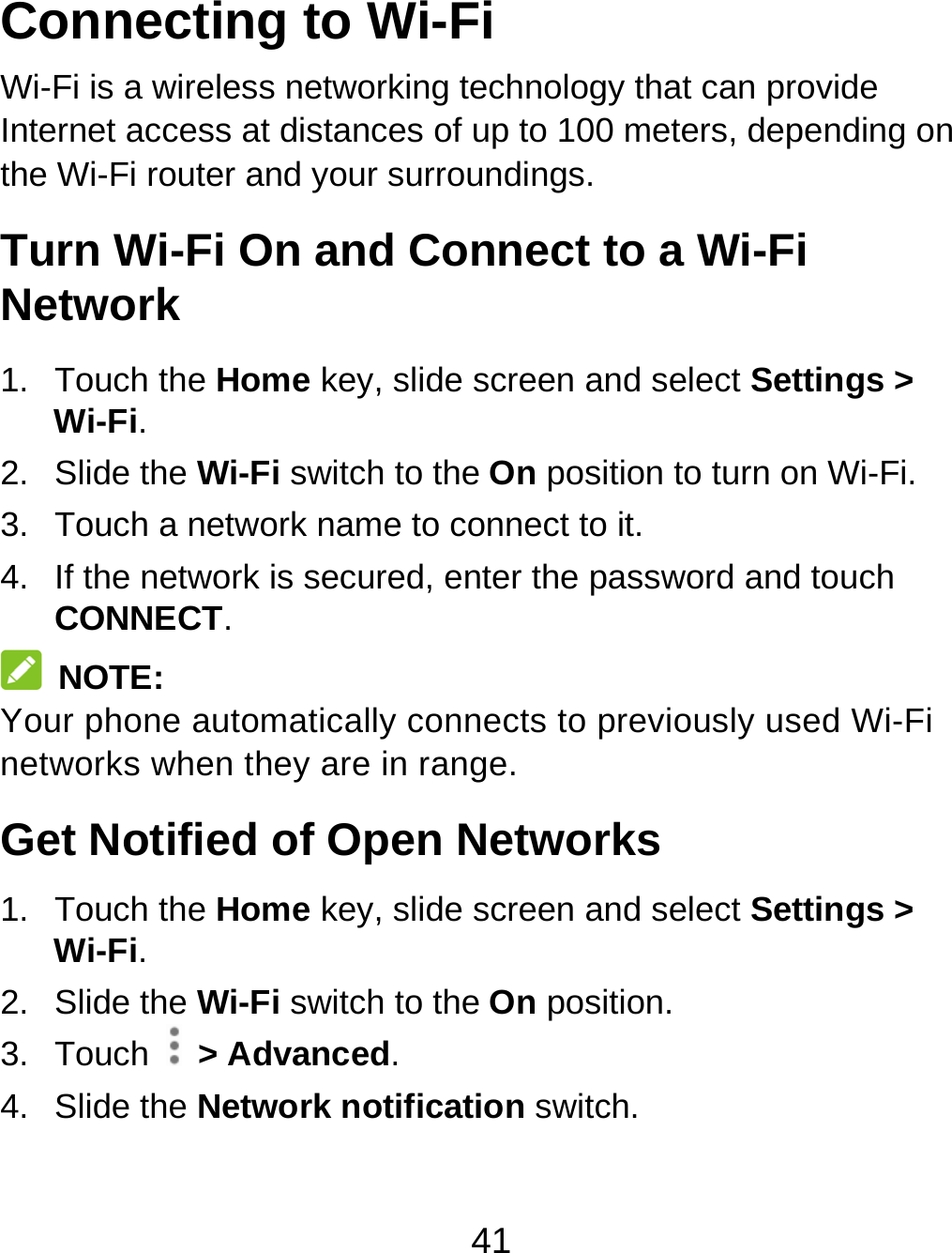 41 Connecting to Wi-Fi Wi-Fi is a wireless networking technology that can provide Internet access at distances of up to 100 meters, depending on the Wi-Fi router and your surroundings. Turn Wi-Fi On and Connect to a Wi-Fi Network 1. Touch the Home key, slide screen and select Settings &gt; Wi-Fi. 2. Slide the Wi-Fi switch to the On position to turn on Wi-Fi. 3.  Touch a network name to connect to it. 4.  If the network is secured, enter the password and touch CONNECT.  NOTE: Your phone automatically connects to previously used Wi-Fi networks when they are in range. Get Notified of Open Networks 1. Touch the Home key, slide screen and select Settings &gt; Wi-Fi. 2. Slide the Wi-Fi switch to the On position. 3. Touch   &gt; Advanced. 4. Slide the Network notification switch. 