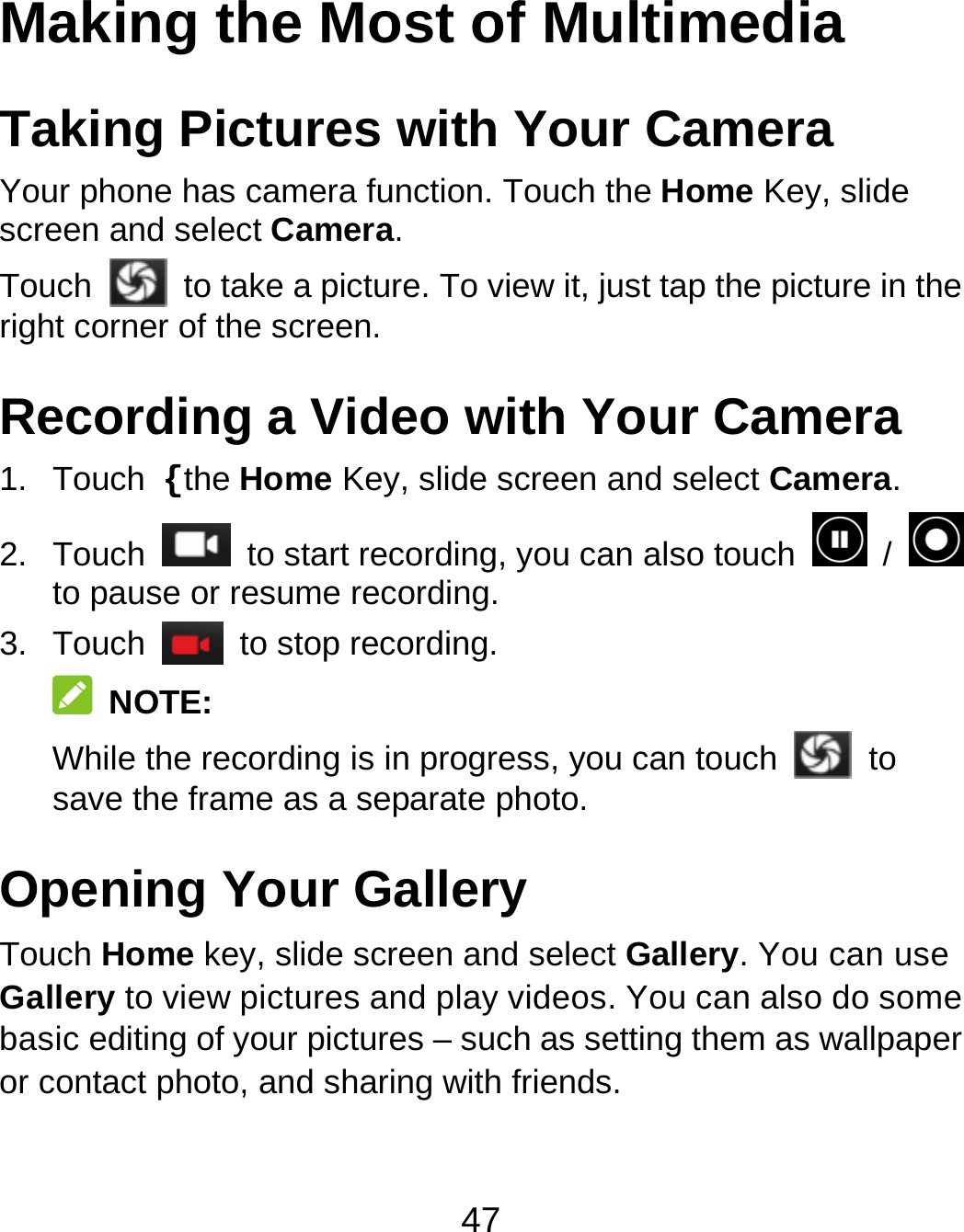 47 Making the Most of Multimedia Taking Pictures with Your Camera Your phone has camera function. Touch the Home Key, slide screen and select Camera. Touch   to take a picture. To view it, just tap the picture in the right corner of the screen. Recording a Video with Your Camera 1. Touch {the Home Key, slide screen and select Camera. 2. Touch   to start recording, you can also touch   /   to pause or resume recording. 3. Touch   to stop recording.  NOTE: While the recording is in progress, you can touch   to save the frame as a separate photo. Opening Your Gallery Touch Home key, slide screen and select Gallery. You can use Gallery to view pictures and play videos. You can also do some basic editing of your pictures – such as setting them as wallpaper or contact photo, and sharing with friends. 