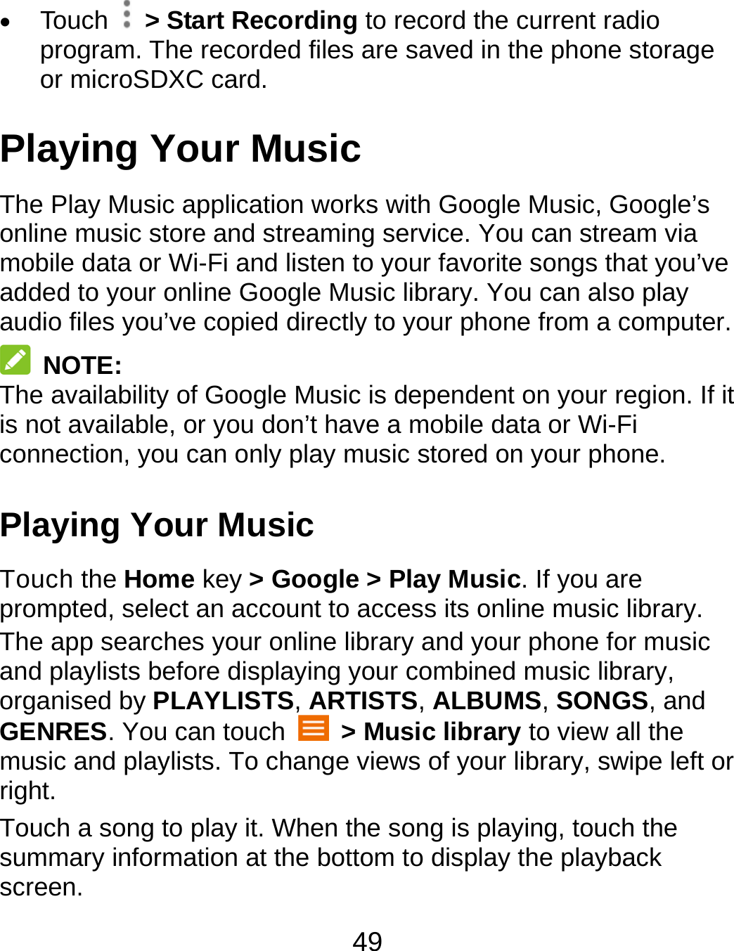 49  Touch   &gt; Start Recording to record the current radio program. The recorded files are saved in the phone storage or microSDXC card. Playing Your Music The Play Music application works with Google Music, Google’s online music store and streaming service. You can stream via mobile data or Wi-Fi and listen to your favorite songs that you’ve added to your online Google Music library. You can also play audio files you’ve copied directly to your phone from a computer.  NOTE: The availability of Google Music is dependent on your region. If it is not available, or you don’t have a mobile data or Wi-Fi connection, you can only play music stored on your phone. Playing Your Music Touch the Home key &gt; Google &gt; Play Music. If you are prompted, select an account to access its online music library. The app searches your online library and your phone for music and playlists before displaying your combined music library, organised by PLAYLISTS, ARTISTS, ALBUMS, SONGS, and GENRES. You can touch   &gt; Music library to view all the music and playlists. To change views of your library, swipe left or right. Touch a song to play it. When the song is playing, touch the summary information at the bottom to display the playback screen. 