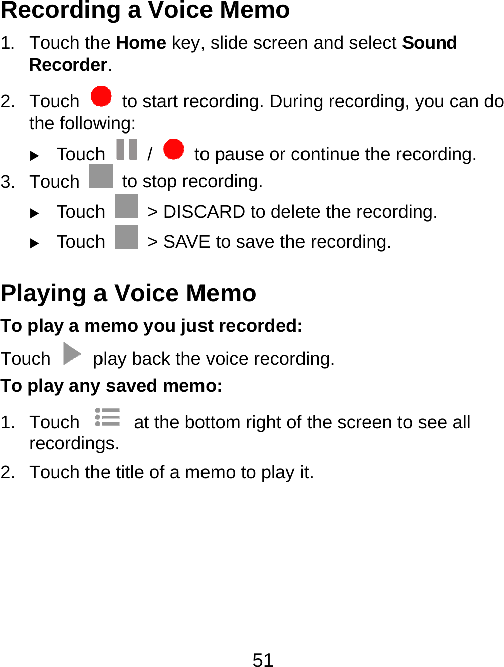 51 Recording a Voice Memo 1. Touch the Home key, slide screen and select Sound Recorder. 2. Touch    to start recording. During recording, you can do the following:  Touch   /    to pause or continue the recording. 3. Touch    to stop recording.    Touch    &gt; DISCARD to delete the recording.  Touch    &gt; SAVE to save the recording. Playing a Voice Memo To play a memo you just recorded: Touch    play back the voice recording. To play any saved memo: 1. Touch    at the bottom right of the screen to see all recordings. 2.  Touch the title of a memo to play it. 