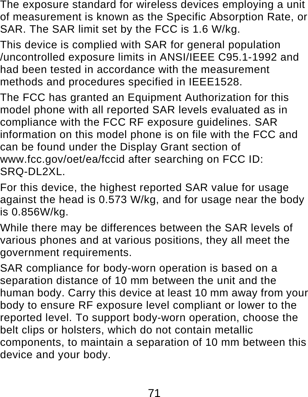 71 The exposure standard for wireless devices employing a unit of measurement is known as the Specific Absorption Rate, or SAR. The SAR limit set by the FCC is 1.6 W/kg.     This device is complied with SAR for general population /uncontrolled exposure limits in ANSI/IEEE C95.1-1992 and had been tested in accordance with the measurement methods and procedures specified in IEEE1528. The FCC has granted an Equipment Authorization for this model phone with all reported SAR levels evaluated as in compliance with the FCC RF exposure guidelines. SAR information on this model phone is on file with the FCC and can be found under the Display Grant section of www.fcc.gov/oet/ea/fccid after searching on FCC ID: SRQ-DL2XL. For this device, the highest reported SAR value for usage against the head is 0.573 W/kg, and for usage near the body is 0.856W/kg. While there may be differences between the SAR levels of various phones and at various positions, they all meet the government requirements. SAR compliance for body-worn operation is based on a separation distance of 10 mm between the unit and the human body. Carry this device at least 10 mm away from your body to ensure RF exposure level compliant or lower to the reported level. To support body-worn operation, choose the belt clips or holsters, which do not contain metallic components, to maintain a separation of 10 mm between this device and your body.   