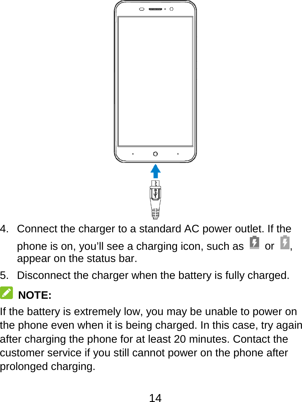 14  4.  Connect the charger to a standard AC power outlet. If the phone is on, you’ll see a charging icon, such as   or  , appear on the status bar. 5.  Disconnect the charger when the battery is fully charged.  NOTE: If the battery is extremely low, you may be unable to power on the phone even when it is being charged. In this case, try again after charging the phone for at least 20 minutes. Contact the customer service if you still cannot power on the phone after prolonged charging. 