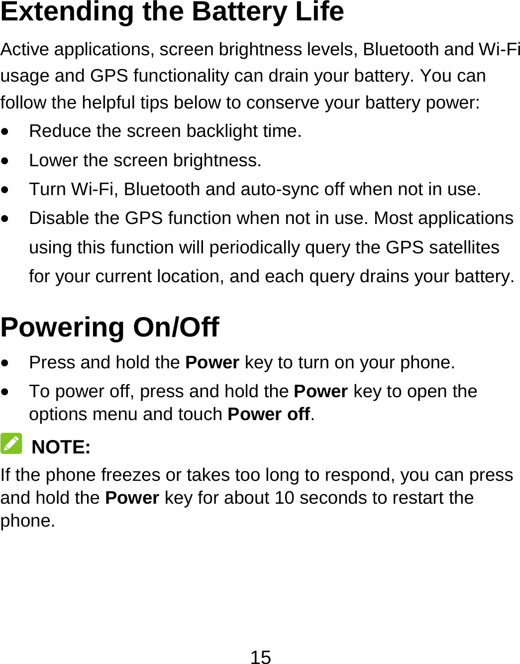 15 Extending the Battery Life Active applications, screen brightness levels, Bluetooth and Wi-Fi usage and GPS functionality can drain your battery. You can follow the helpful tips below to conserve your battery power:  Reduce the screen backlight time.  Lower the screen brightness.  Turn Wi-Fi, Bluetooth and auto-sync off when not in use.  Disable the GPS function when not in use. Most applications using this function will periodically query the GPS satellites for your current location, and each query drains your battery. Powering On/Off    Press and hold the Power key to turn on your phone.  To power off, press and hold the Power key to open the options menu and touch Power off.  NOTE: If the phone freezes or takes too long to respond, you can press and hold the Power key for about 10 seconds to restart the phone.  