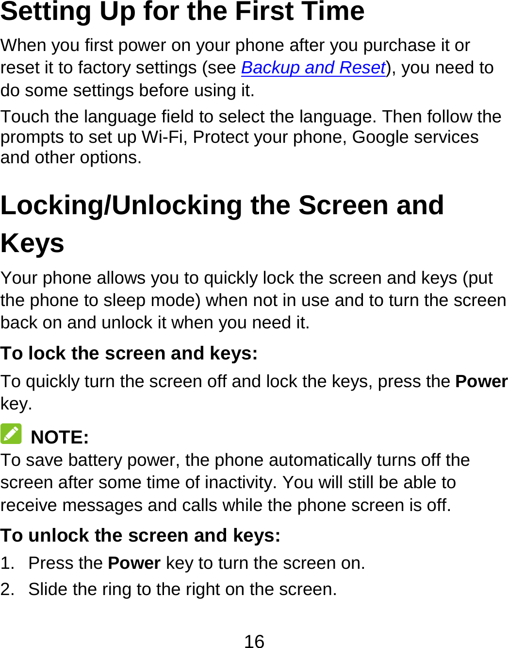 16 Setting Up for the First Time   When you first power on your phone after you purchase it or reset it to factory settings (see Backup and Reset), you need to do some settings before using it. Touch the language field to select the language. Then follow the prompts to set up Wi-Fi, Protect your phone, Google services and other options. Locking/Unlocking the Screen and Keys Your phone allows you to quickly lock the screen and keys (put the phone to sleep mode) when not in use and to turn the screen back on and unlock it when you need it. To lock the screen and keys: To quickly turn the screen off and lock the keys, press the Power key.  NOTE: To save battery power, the phone automatically turns off the screen after some time of inactivity. You will still be able to receive messages and calls while the phone screen is off. To unlock the screen and keys: 1. Press the Power key to turn the screen on. 2.  Slide the ring to the right on the screen. 
