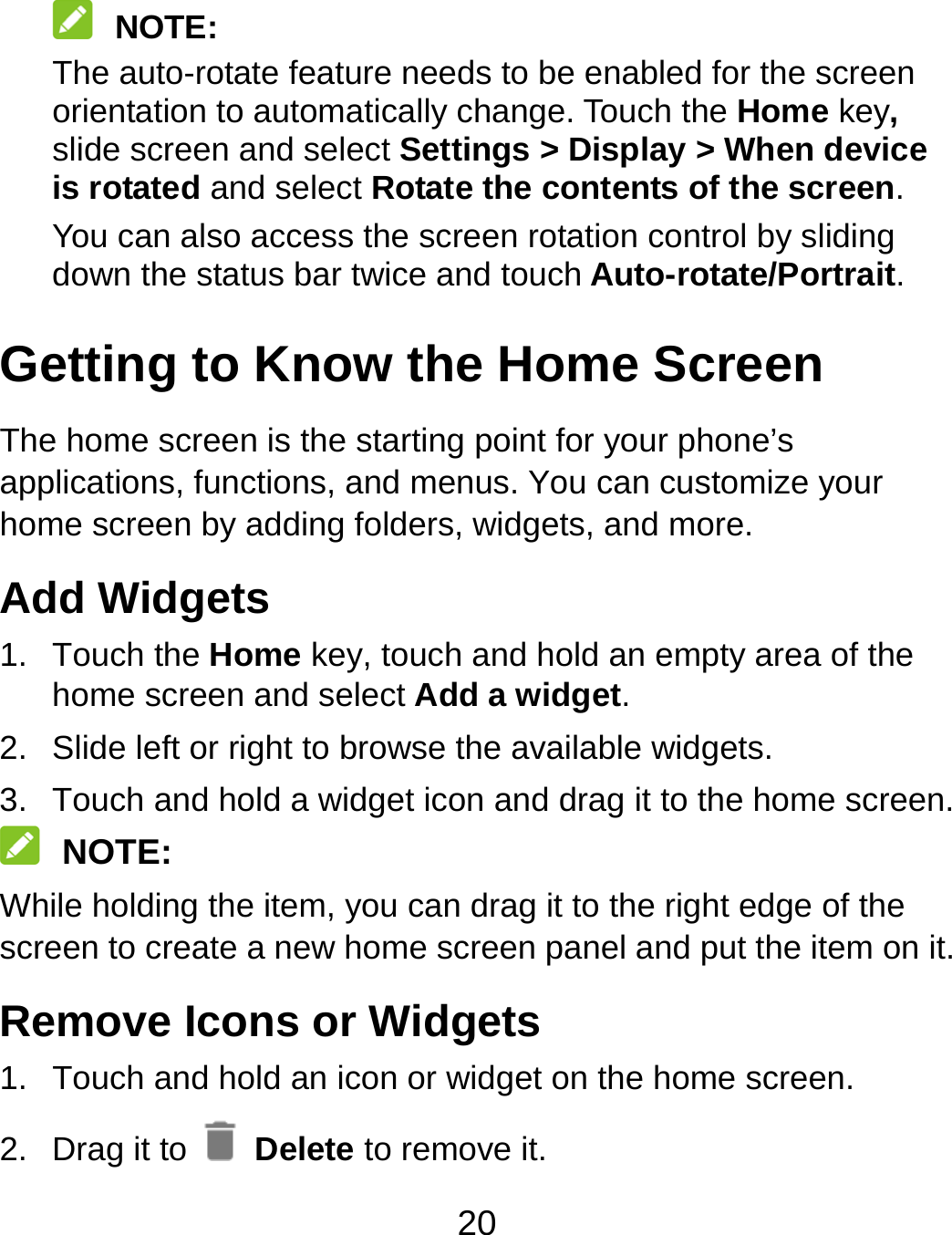 20  NOTE: The auto-rotate feature needs to be enabled for the screen orientation to automatically change. Touch the Home key, slide screen and select Settings &gt; Display &gt; When device is rotated and select Rotate the contents of the screen. You can also access the screen rotation control by sliding down the status bar twice and touch Auto-rotate/Portrait. Getting to Know the Home Screen The home screen is the starting point for your phone’s applications, functions, and menus. You can customize your home screen by adding folders, widgets, and more.   Add Widgets 1. Touch the Home key, touch and hold an empty area of the home screen and select Add a widget. 2.  Slide left or right to browse the available widgets. 3.  Touch and hold a widget icon and drag it to the home screen.    NOTE: While holding the item, you can drag it to the right edge of the screen to create a new home screen panel and put the item on it. Remove Icons or Widgets 1.  Touch and hold an icon or widget on the home screen. 2. Drag it to   Delete to remove it. 