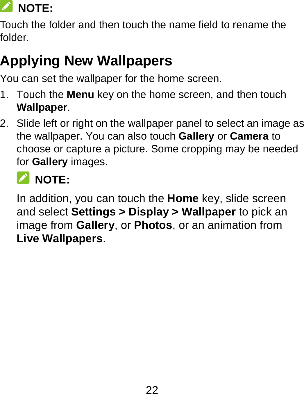 22  NOTE: Touch the folder and then touch the name field to rename the folder. Applying New Wallpapers You can set the wallpaper for the home screen. 1. Touch the Menu key on the home screen, and then touch Wallpaper.  2.  Slide left or right on the wallpaper panel to select an image as the wallpaper. You can also touch Gallery or Camera to choose or capture a picture. Some cropping may be needed for Gallery images.  NOTE:  In addition, you can touch the Home key, slide screen and select Settings &gt; Display &gt; Wallpaper to pick an image from Gallery, or Photos, or an animation from Live Wallpapers. 