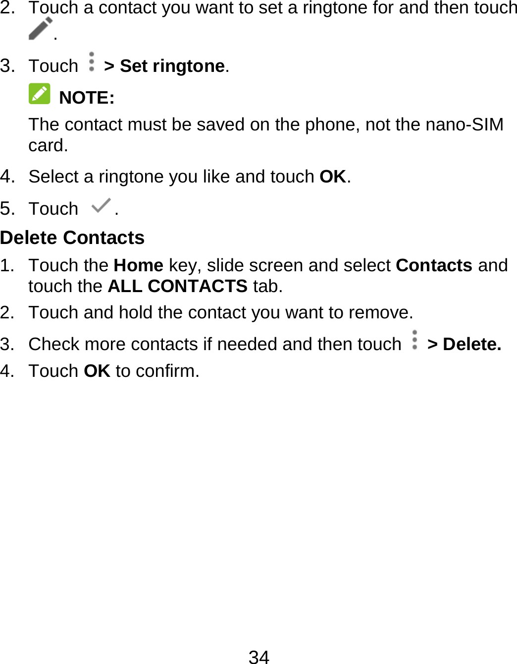 34 2.  Touch a contact you want to set a ringtone for and then touch . 3.  Touch   &gt; Set ringtone.  NOTE: The contact must be saved on the phone, not the nano-SIM card. 4.  Select a ringtone you like and touch OK. 5.  Touch  . Delete Contacts 1. Touch the Home key, slide screen and select Contacts and touch the ALL CONTACTS tab. 2.  Touch and hold the contact you want to remove. 3.  Check more contacts if needed and then touch   &gt; Delete. 4. Touch OK to confirm. 
