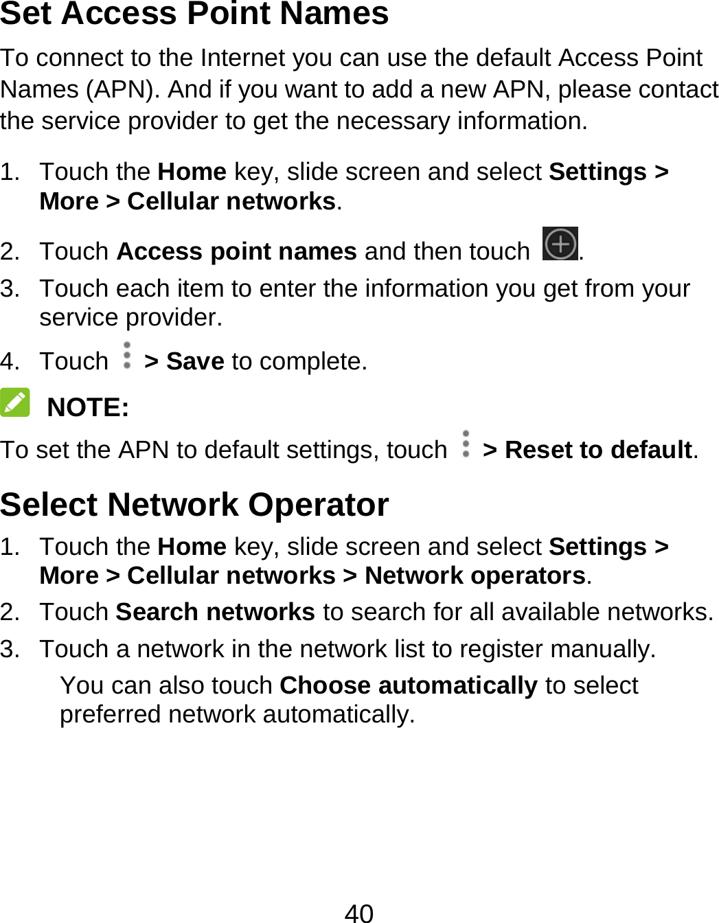 40 Set Access Point Names To connect to the Internet you can use the default Access Point Names (APN). And if you want to add a new APN, please contact the service provider to get the necessary information. 1. Touch the Home key, slide screen and select Settings &gt; More &gt; Cellular networks. 2. Touch Access point names and then touch  . 3.  Touch each item to enter the information you get from your service provider. 4. Touch  &gt; Save to complete.  NOTE: To set the APN to default settings, touch    &gt; Reset to default. Select Network Operator 1. Touch the Home key, slide screen and select Settings &gt; More &gt; Cellular networks &gt; Network operators. 2. Touch Search networks to search for all available networks. 3.  Touch a network in the network list to register manually. You can also touch Choose automatically to select preferred network automatically.  