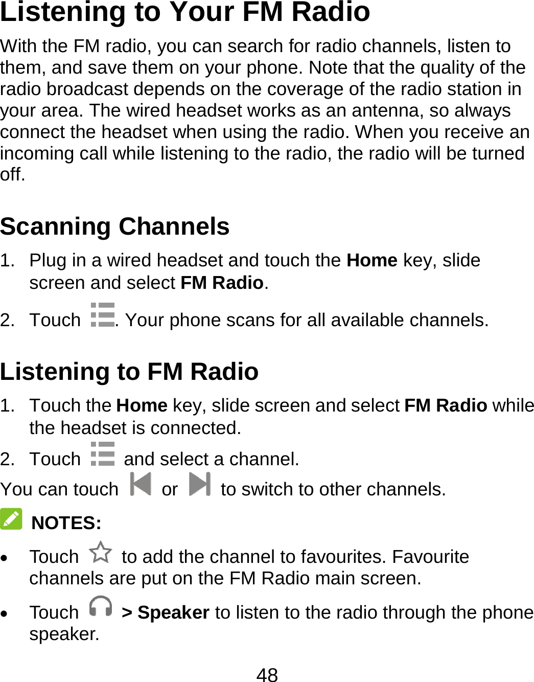 48 Listening to Your FM Radio With the FM radio, you can search for radio channels, listen to them, and save them on your phone. Note that the quality of the radio broadcast depends on the coverage of the radio station in your area. The wired headset works as an antenna, so always connect the headset when using the radio. When you receive an incoming call while listening to the radio, the radio will be turned off.  Scanning Channels 1.  Plug in a wired headset and touch the Home key, slide screen and select FM Radio. 2. Touch  . Your phone scans for all available channels. Listening to FM Radio 1. Touch the Home key, slide screen and select FM Radio while the headset is connected. 2. Touch    and select a channel. You can touch   or    to switch to other channels.  NOTES:  Touch    to add the channel to favourites. Favourite channels are put on the FM Radio main screen.    Touch   &gt; Speaker to listen to the radio through the phone speaker. 