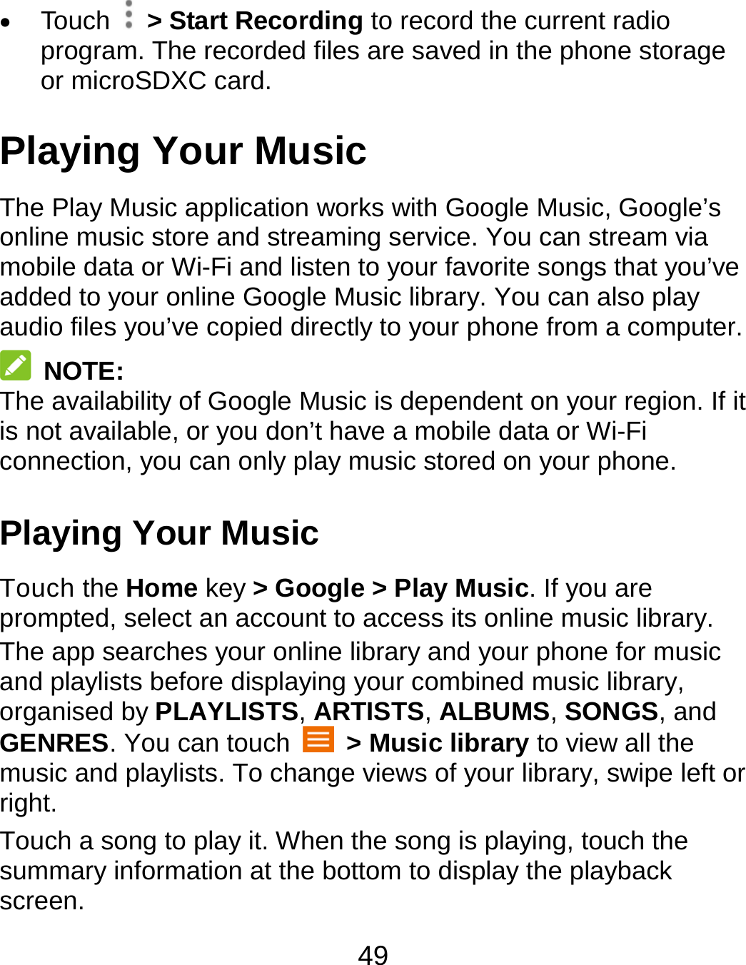 49  Touch   &gt; Start Recording to record the current radio program. The recorded files are saved in the phone storage or microSDXC card. Playing Your Music The Play Music application works with Google Music, Google’s online music store and streaming service. You can stream via mobile data or Wi-Fi and listen to your favorite songs that you’ve added to your online Google Music library. You can also play audio files you’ve copied directly to your phone from a computer.  NOTE: The availability of Google Music is dependent on your region. If it is not available, or you don’t have a mobile data or Wi-Fi connection, you can only play music stored on your phone. Playing Your Music Touch the Home key &gt; Google &gt; Play Music. If you are prompted, select an account to access its online music library. The app searches your online library and your phone for music and playlists before displaying your combined music library, organised by PLAYLISTS, ARTISTS, ALBUMS, SONGS, and GENRES. You can touch   &gt; Music library to view all the music and playlists. To change views of your library, swipe left or right. Touch a song to play it. When the song is playing, touch the summary information at the bottom to display the playback screen. 