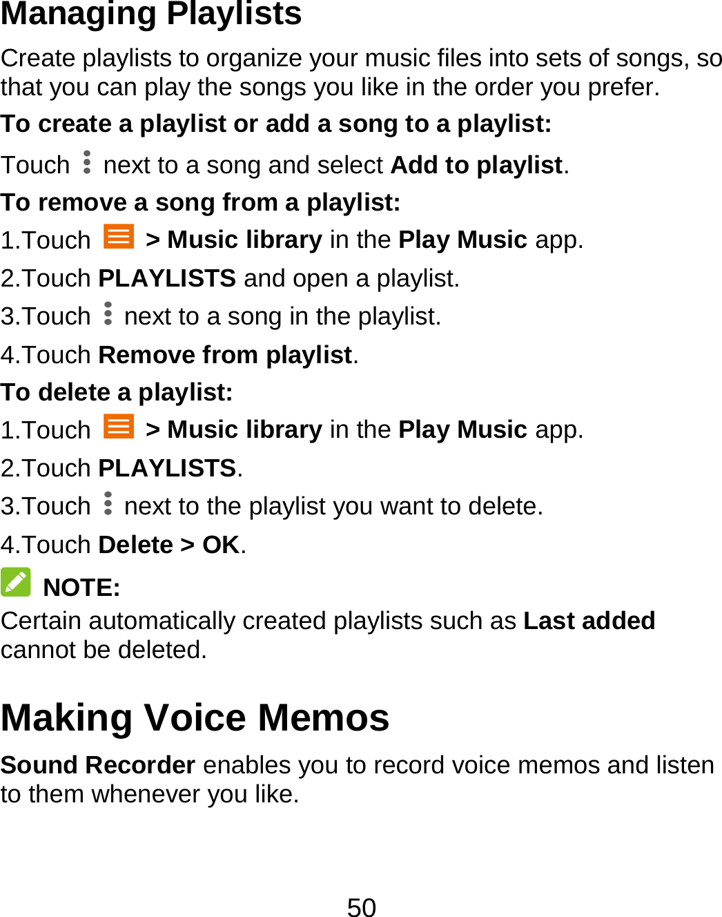 50 Managing Playlists Create playlists to organize your music files into sets of songs, so that you can play the songs you like in the order you prefer. To create a playlist or add a song to a playlist: Touch    next to a song and select Add to playlist. To remove a song from a playlist: 1.Touch   &gt; Music library in the Play Music app. 2.Touch PLAYLISTS and open a playlist. 3.Touch    next to a song in the playlist. 4.Touch Remove from playlist. To delete a playlist: 1.Touch   &gt; Music library in the Play Music app. 2.Touch PLAYLISTS. 3.Touch    next to the playlist you want to delete. 4.Touch Delete &gt; OK.  NOTE: Certain automatically created playlists such as Last added cannot be deleted. Making Voice Memos Sound Recorder enables you to record voice memos and listen to them whenever you like. 