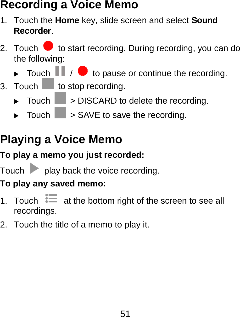 51 Recording a Voice Memo 1. Touch the Home key, slide screen and select Sound Recorder. 2. Touch    to start recording. During recording, you can do the following:  Touch   /    to pause or continue the recording. 3. Touch    to stop recording.    Touch    &gt; DISCARD to delete the recording.  Touch    &gt; SAVE to save the recording. Playing a Voice Memo To play a memo you just recorded: Touch    play back the voice recording. To play any saved memo: 1. Touch    at the bottom right of the screen to see all recordings. 2.  Touch the title of a memo to play it. 