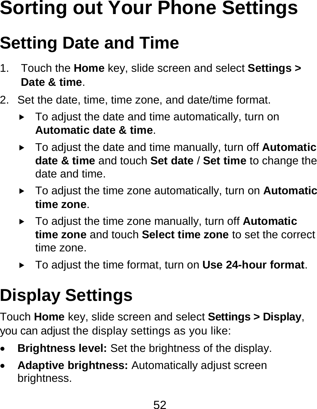 52 Sorting out Your Phone Settings Setting Date and Time 1. Touch the Home key, slide screen and select Settings &gt; Date &amp; time. 2.  Set the date, time, time zone, and date/time format.  To adjust the date and time automatically, turn on Automatic date &amp; time.  To adjust the date and time manually, turn off Automatic date &amp; time and touch Set date / Set time to change the date and time.  To adjust the time zone automatically, turn on Automatic time zone.  To adjust the time zone manually, turn off Automatic time zone and touch Select time zone to set the correct time zone.  To adjust the time format, turn on Use 24-hour format. Display Settings Touch Home key, slide screen and select Settings &gt; Display, you can adjust the display settings as you like:  Brightness level: Set the brightness of the display.  Adaptive brightness: Automatically adjust screen brightness. 