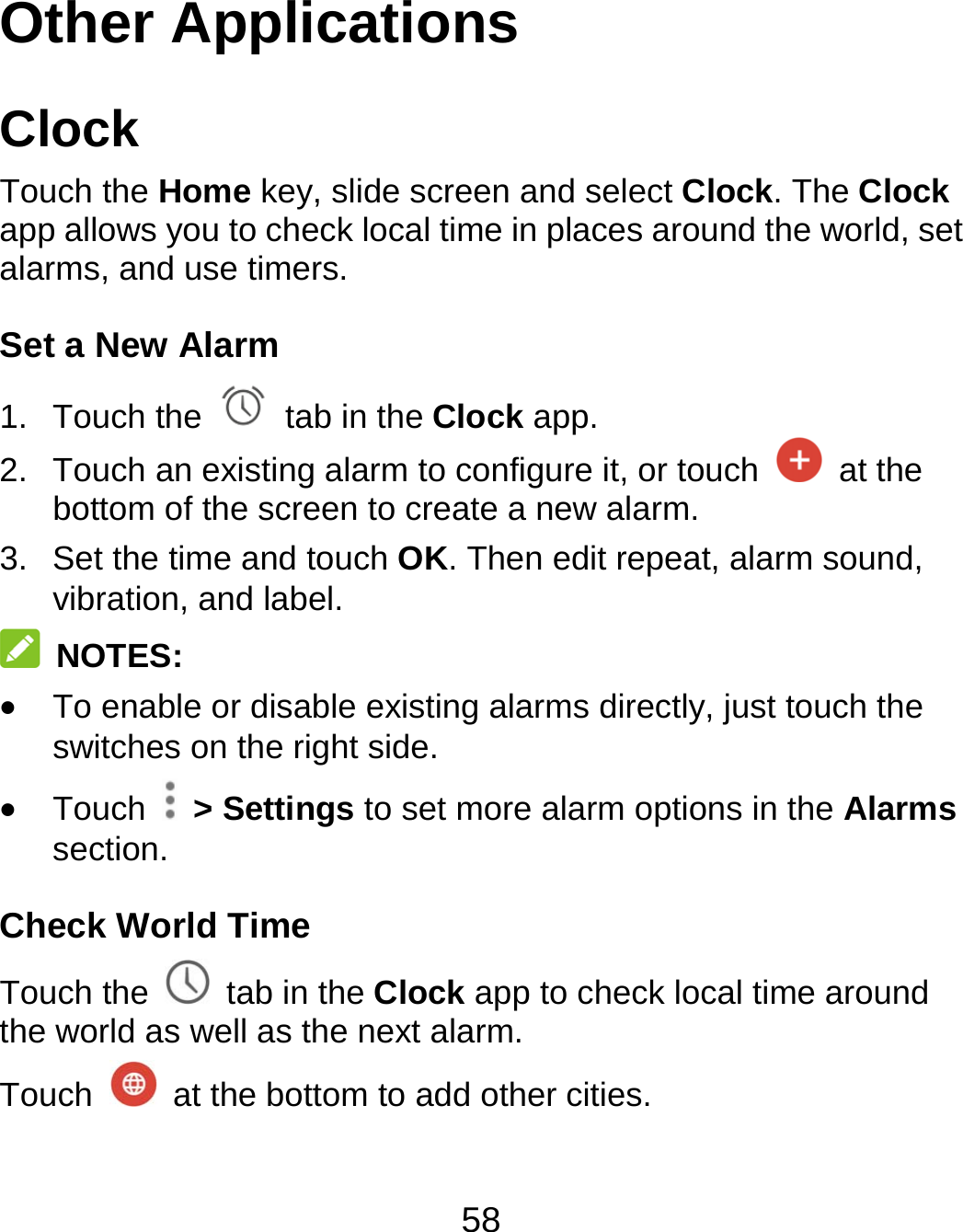 58 Other Applications Clock Touch the Home key, slide screen and select Clock. The Clock app allows you to check local time in places around the world, set alarms, and use timers. Set a New Alarm 1. Touch the   tab in the Clock app. 2.  Touch an existing alarm to configure it, or touch   at the bottom of the screen to create a new alarm. 3.  Set the time and touch OK. Then edit repeat, alarm sound, vibration, and label.  NOTES:  To enable or disable existing alarms directly, just touch the switches on the right side.  Touch   &gt; Settings to set more alarm options in the Alarms section. Check World Time Touch the   tab in the Clock app to check local time around the world as well as the next alarm. Touch    at the bottom to add other cities. 