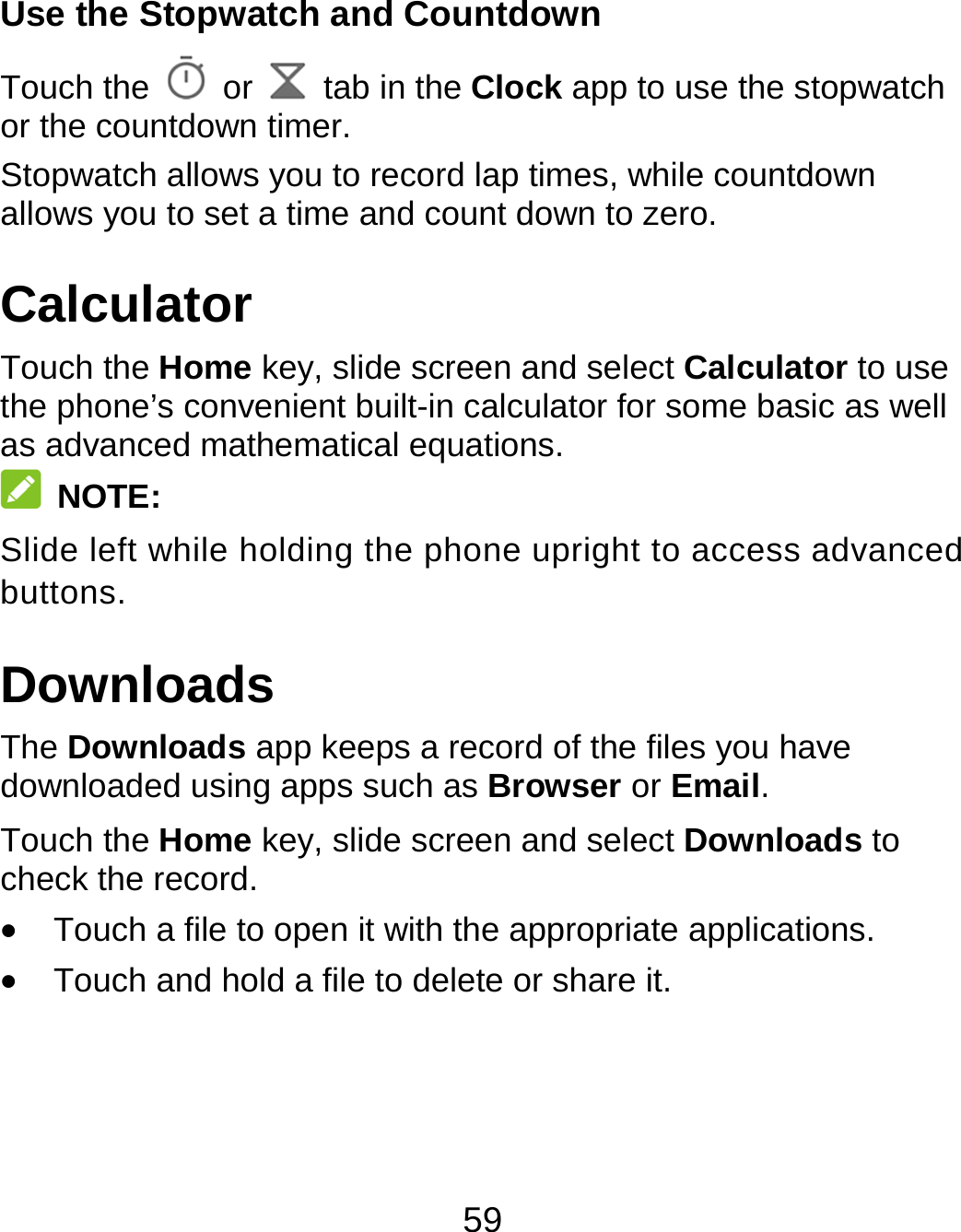59 Use the Stopwatch and Countdown Touch the   or    tab in the Clock app to use the stopwatch or the countdown timer. Stopwatch allows you to record lap times, while countdown allows you to set a time and count down to zero. Calculator Touch the Home key, slide screen and select Calculator to use the phone’s convenient built-in calculator for some basic as well as advanced mathematical equations.  NOTE: Slide left while holding the phone upright to access advanced buttons. Downloads The Downloads app keeps a record of the files you have downloaded using apps such as Browser or Email. Touch the Home key, slide screen and select Downloads to check the record.  Touch a file to open it with the appropriate applications.  Touch and hold a file to delete or share it. 