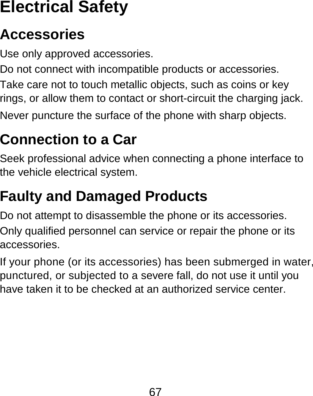 67 Electrical Safety Accessories Use only approved accessories. Do not connect with incompatible products or accessories. Take care not to touch metallic objects, such as coins or key rings, or allow them to contact or short-circuit the charging jack. Never puncture the surface of the phone with sharp objects. Connection to a Car Seek professional advice when connecting a phone interface to the vehicle electrical system. Faulty and Damaged Products Do not attempt to disassemble the phone or its accessories. Only qualified personnel can service or repair the phone or its accessories. If your phone (or its accessories) has been submerged in water, punctured, or subjected to a severe fall, do not use it until you have taken it to be checked at an authorized service center.  