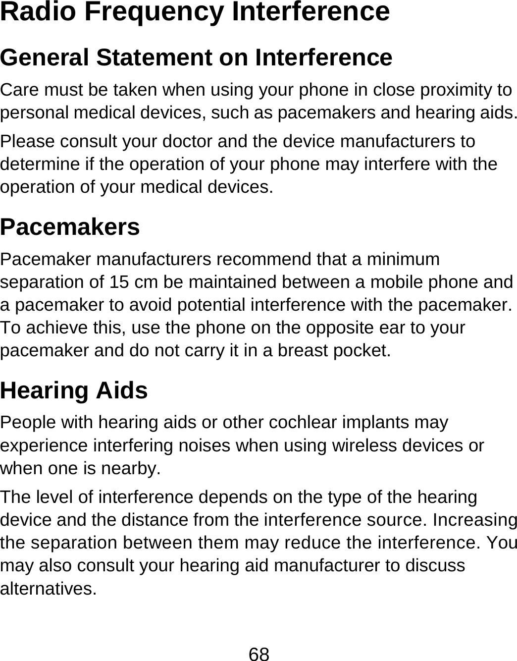 68 Radio Frequency Interference General Statement on Interference Care must be taken when using your phone in close proximity to personal medical devices, such as pacemakers and hearing aids. Please consult your doctor and the device manufacturers to determine if the operation of your phone may interfere with the operation of your medical devices. Pacemakers Pacemaker manufacturers recommend that a minimum separation of 15 cm be maintained between a mobile phone and a pacemaker to avoid potential interference with the pacemaker. To achieve this, use the phone on the opposite ear to your pacemaker and do not carry it in a breast pocket. Hearing Aids People with hearing aids or other cochlear implants may experience interfering noises when using wireless devices or when one is nearby. The level of interference depends on the type of the hearing device and the distance from the interference source. Increasing the separation between them may reduce the interference. You may also consult your hearing aid manufacturer to discuss alternatives. 